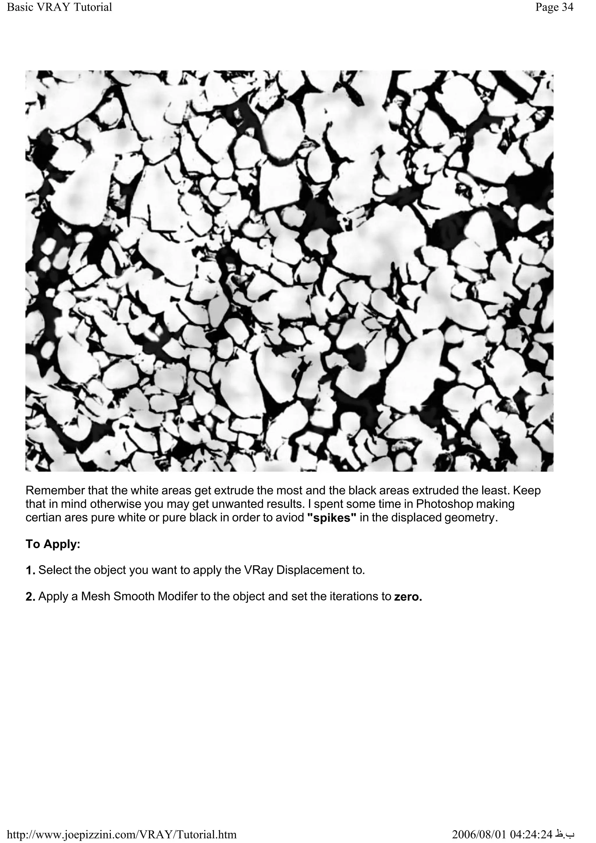 Page 34
Basic VRAY Tutorial
2006/08/01 04:24:24 ‫ب‬
.
‫ظ‬
http://www.joepizzini.com/VRAY/Tutorial.htm
Remember that the white areas get extrude the most and the black areas extruded the least. Keep
that in mind otherwise you may get unwanted results. I spent some time in Photoshop making
certian ares pure white or pure black in order to aviod "spikes" in the displaced geometry.
To Apply:
1. Select the object you want to apply the VRay Displacement to.
2. Apply a Mesh Smooth Modifer to the object and set the iterations to zero.
 