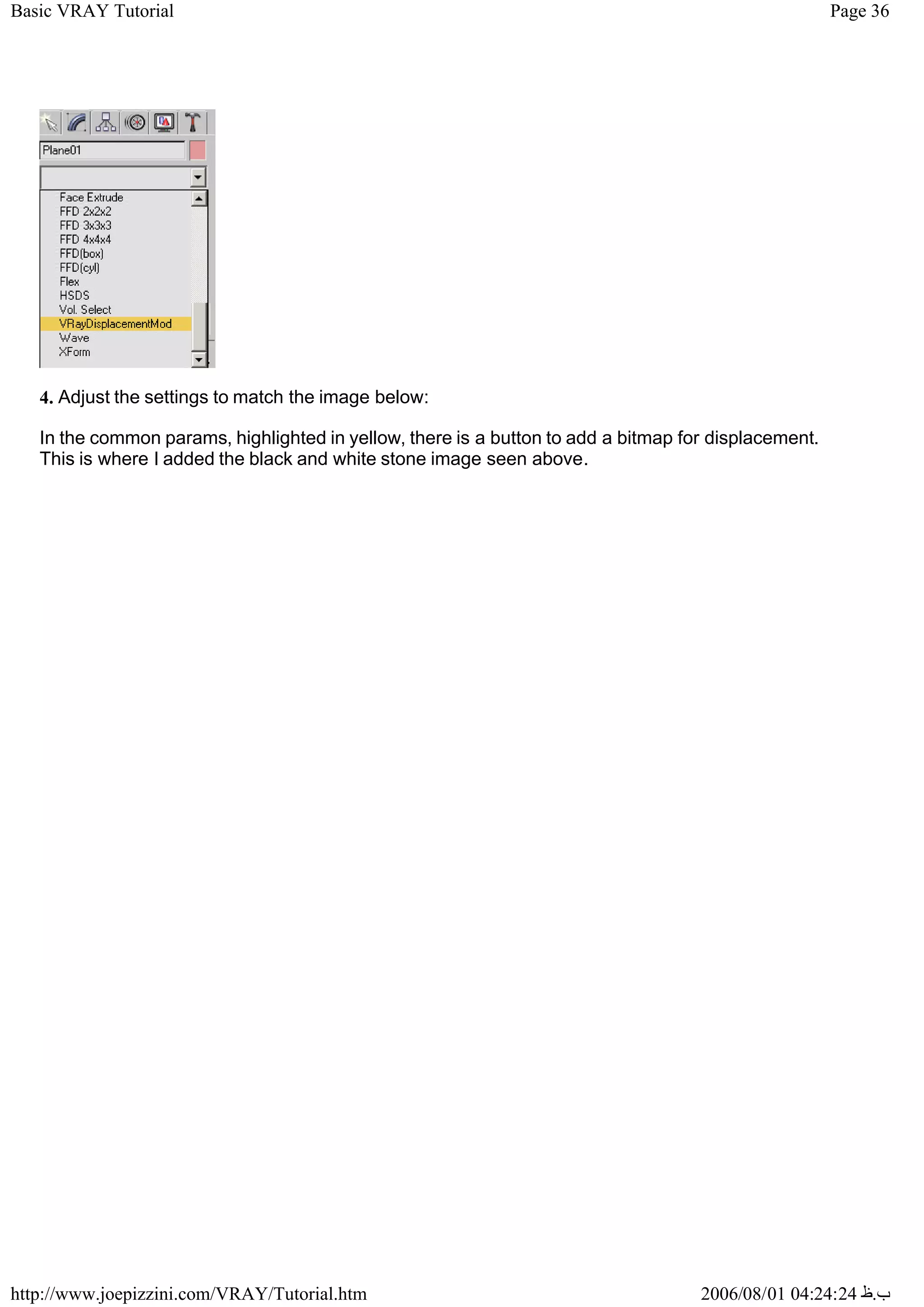 Page 36
Basic VRAY Tutorial
2006/08/01 04:24:24 ‫ب‬
.
‫ظ‬
http://www.joepizzini.com/VRAY/Tutorial.htm
4. Adjust the settings to match the image below:
In the common params, highlighted in yellow, there is a button to add a bitmap for displacement.
This is where I added the black and white stone image seen above.
 