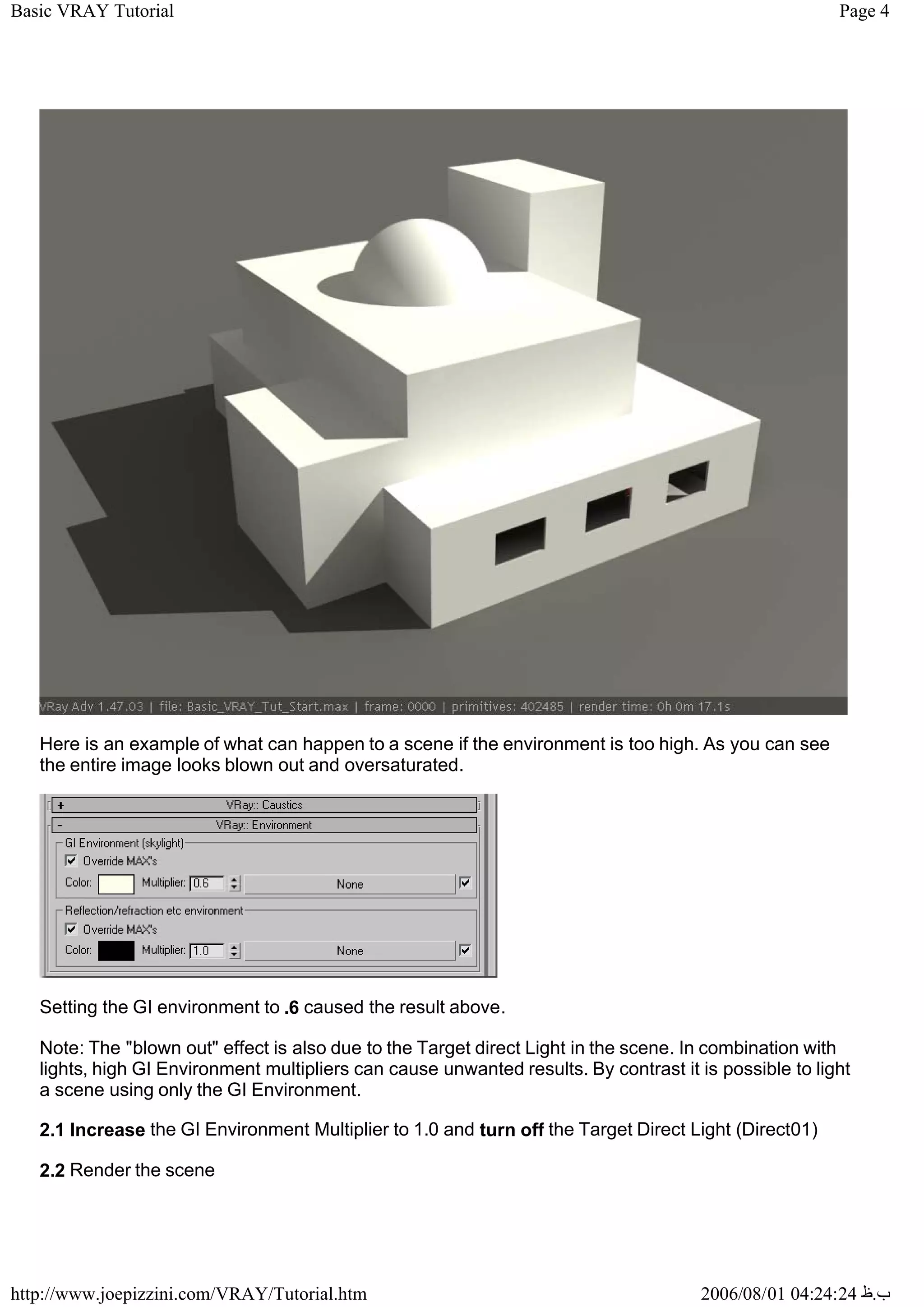 Page 4
Basic VRAY Tutorial
2006/08/01 04:24:24 ‫ب‬
.
‫ظ‬
http://www.joepizzini.com/VRAY/Tutorial.htm
Here is an example of what can happen to a scene if the environment is too high. As you can see
the entire image looks blown out and oversaturated.
Setting the GI environment to .6 caused the result above.
Note: The "blown out" effect is also due to the Target direct Light in the scene. In combination with
lights, high GI Environment multipliers can cause unwanted results. By contrast it is possible to light
a scene using only the GI Environment.
2.1 Increase the GI Environment Multiplier to 1.0 and turn off the Target Direct Light (Direct01)
2.2 Render the scene
 