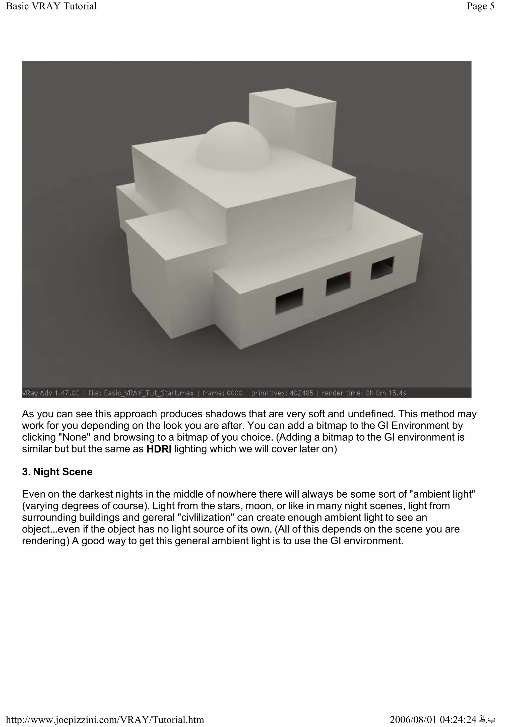 Page 5
Basic VRAY Tutorial
2006/08/01 04:24:24 ‫ب‬
.
‫ظ‬
http://www.joepizzini.com/VRAY/Tutorial.htm
As you can see this approach produces shadows that are very soft and undefined. This method may
work for you depending on the look you are after. You can add a bitmap to the GI Environment by
clicking "None" and browsing to a bitmap of you choice. (Adding a bitmap to the GI environment is
similar but but the same as HDRI lighting which we will cover later on)
3. Night Scene
Even on the darkest nights in the middle of nowhere there will always be some sort of "ambient light"
(varying degrees of course). Light from the stars, moon, or like in many night scenes, light from
surrounding buildings and gereral "civlilization" can create enough ambient light to see an
object...even if the object has no light source of its own. (All of this depends on the scene you are
rendering) A good way to get this general ambient light is to use the GI environment.
 