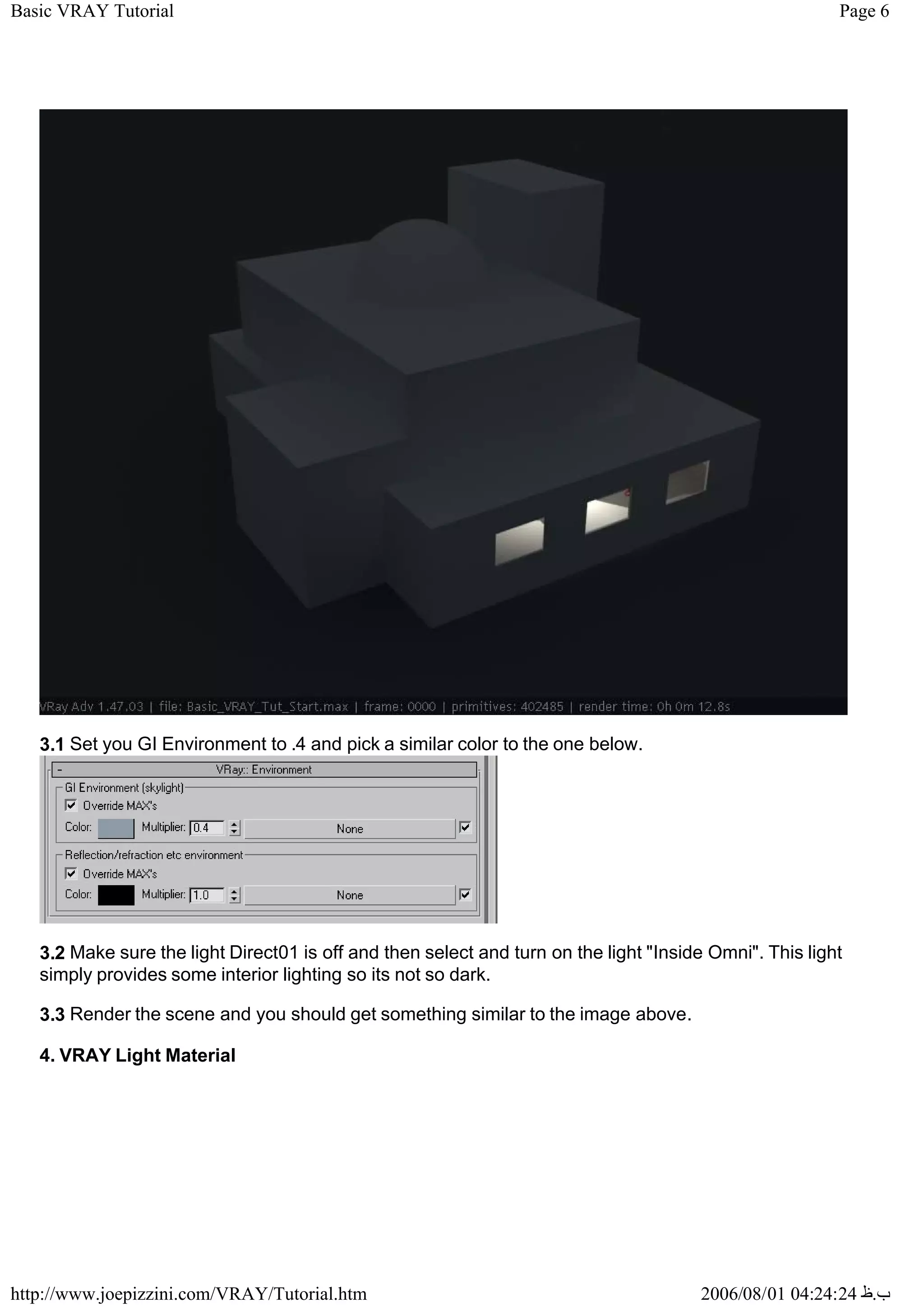 Page 6
Basic VRAY Tutorial
2006/08/01 04:24:24 ‫ب‬
.
‫ظ‬
http://www.joepizzini.com/VRAY/Tutorial.htm
3.1 Set you GI Environment to .4 and pick a similar color to the one below.
3.2 Make sure the light Direct01 is off and then select and turn on the light "Inside Omni". This light
simply provides some interior lighting so its not so dark.
3.3 Render the scene and you should get something similar to the image above.
4. VRAY Light Material
 