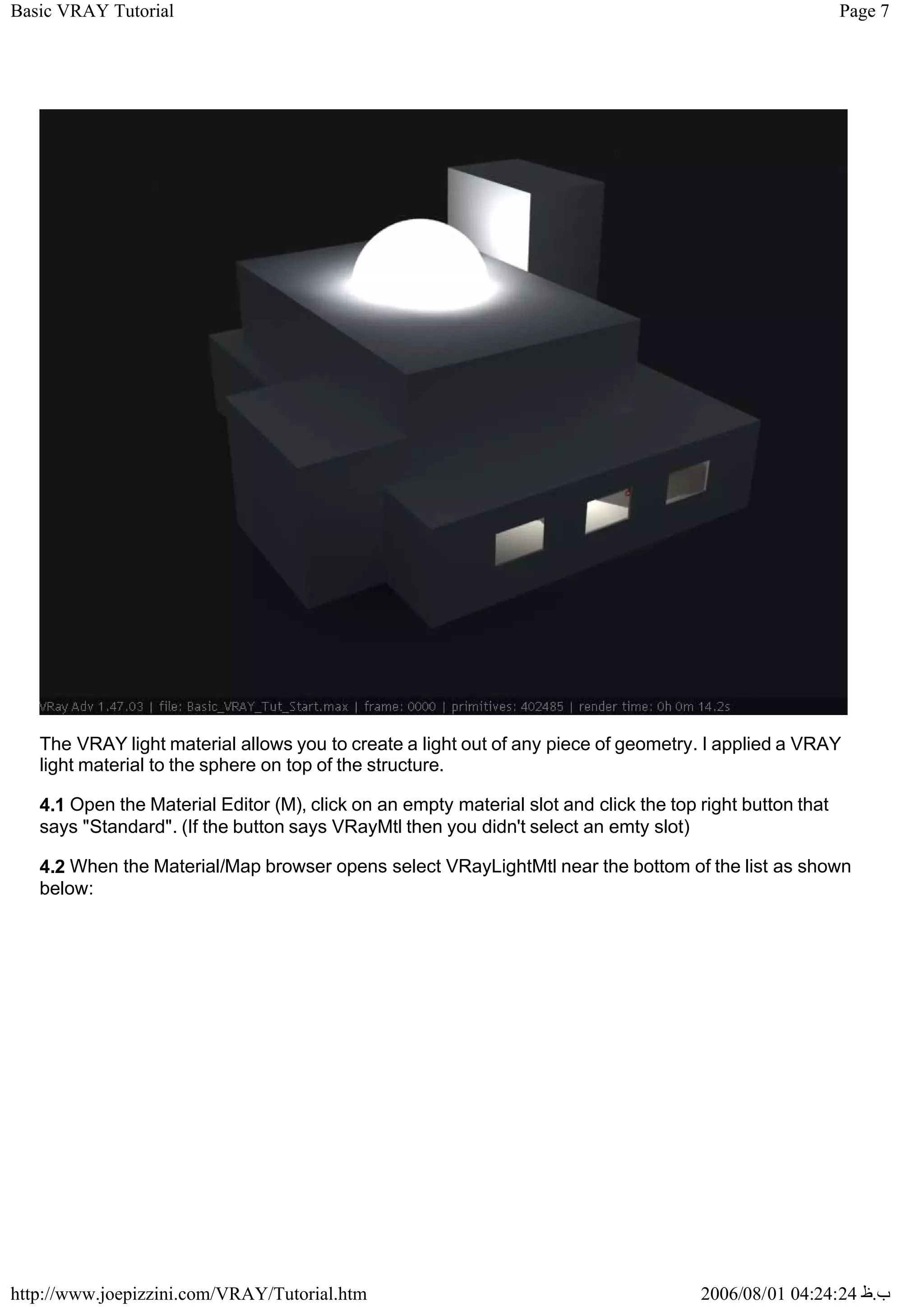 Page 7
Basic VRAY Tutorial
2006/08/01 04:24:24 ‫ب‬
.
‫ظ‬
http://www.joepizzini.com/VRAY/Tutorial.htm
The VRAY light material allows you to create a light out of any piece of geometry. I applied a VRAY
light material to the sphere on top of the structure.
4.1 Open the Material Editor (M), click on an empty material slot and click the top right button that
says "Standard". (If the button says VRayMtl then you didn't select an emty slot)
4.2 When the Material/Map browser opens select VRayLightMtl near the bottom of the list as shown
below:
 