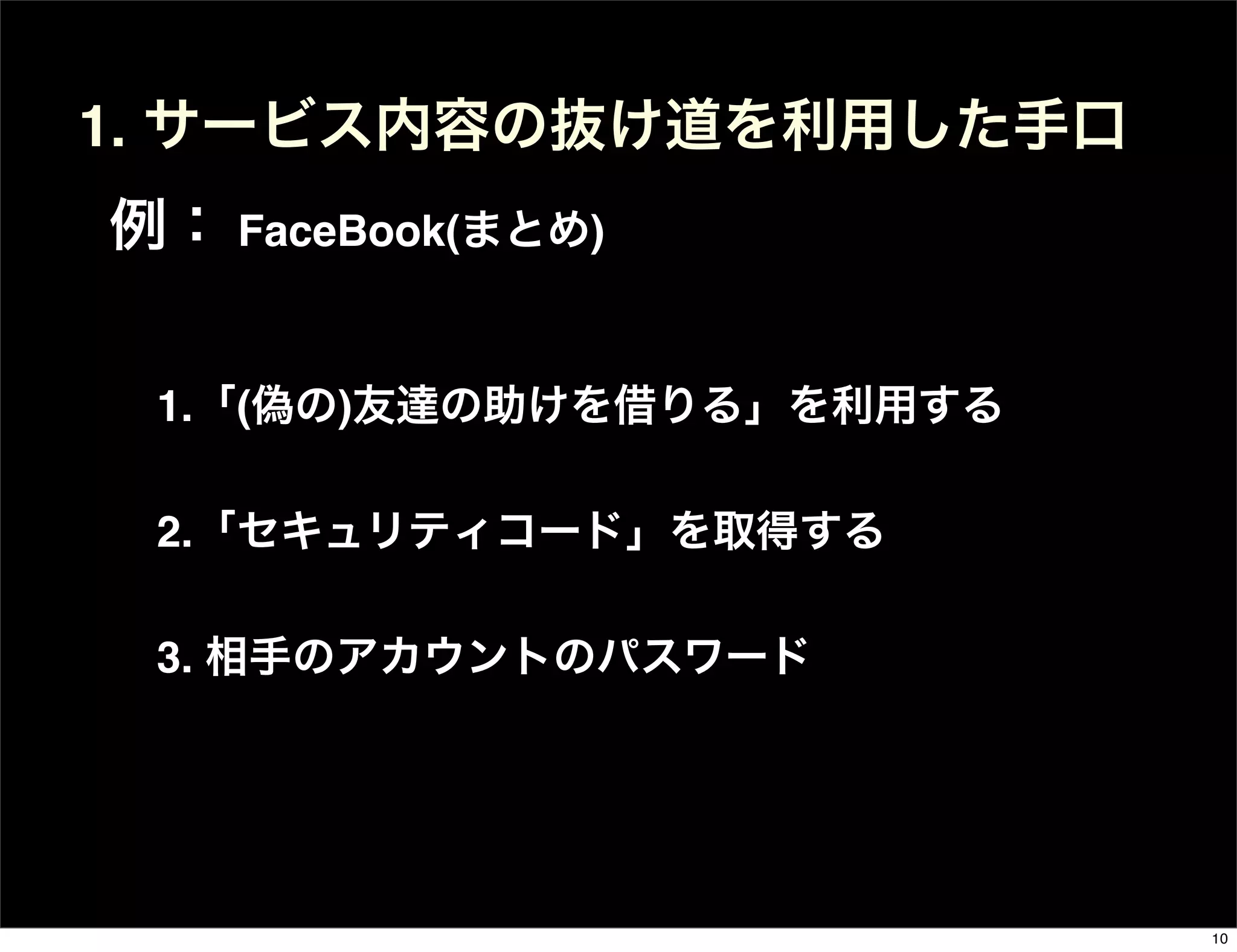 1.「(偽の)友達の助けを借りる」を利用する
2.「セキュリティコード」を取得する
3. 相手のアカウントのパスワード
1. サービス内容の抜け道を利用した手口
例： FaceBook(まとめ)
10
 