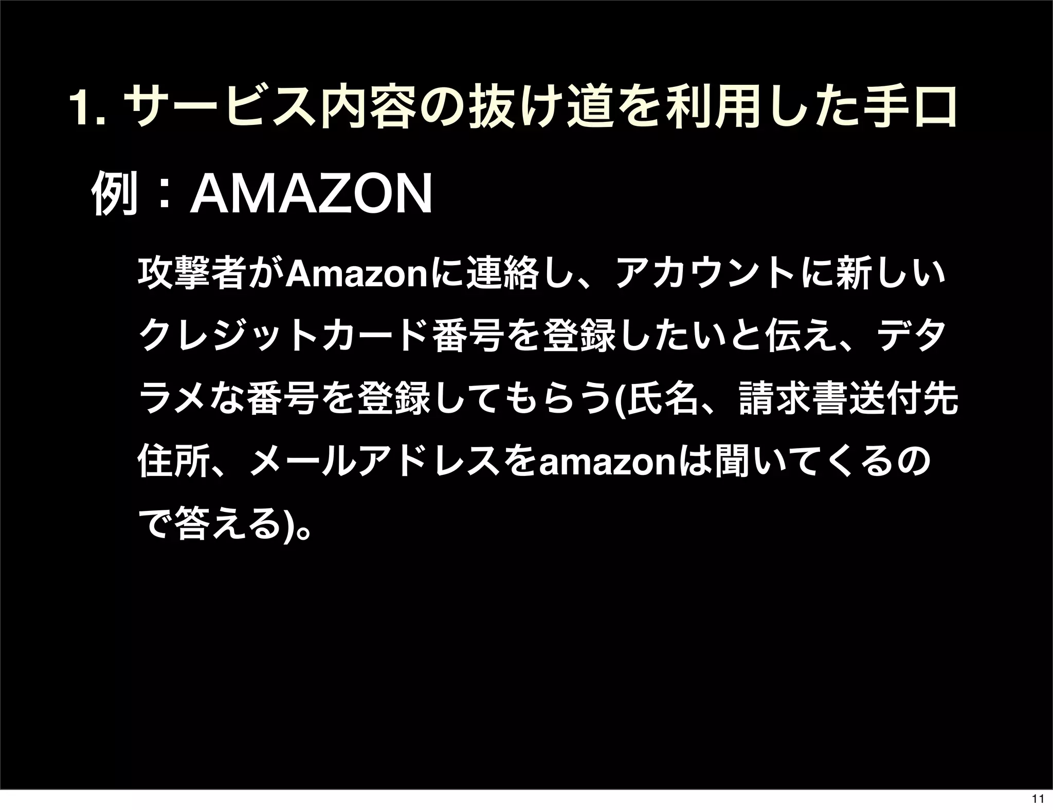 攻撃者がAmazonに連絡し、アカウントに新しい
クレジットカード番号を登録したいと伝え、デタ
ラメな番号を登録してもらう(氏名、請求書送付先
住所、メールアドレスをamazonは聞いてくるの
で答える)。
1. サービス内容の抜け道を利用した手口
例：AMAZON
11
 