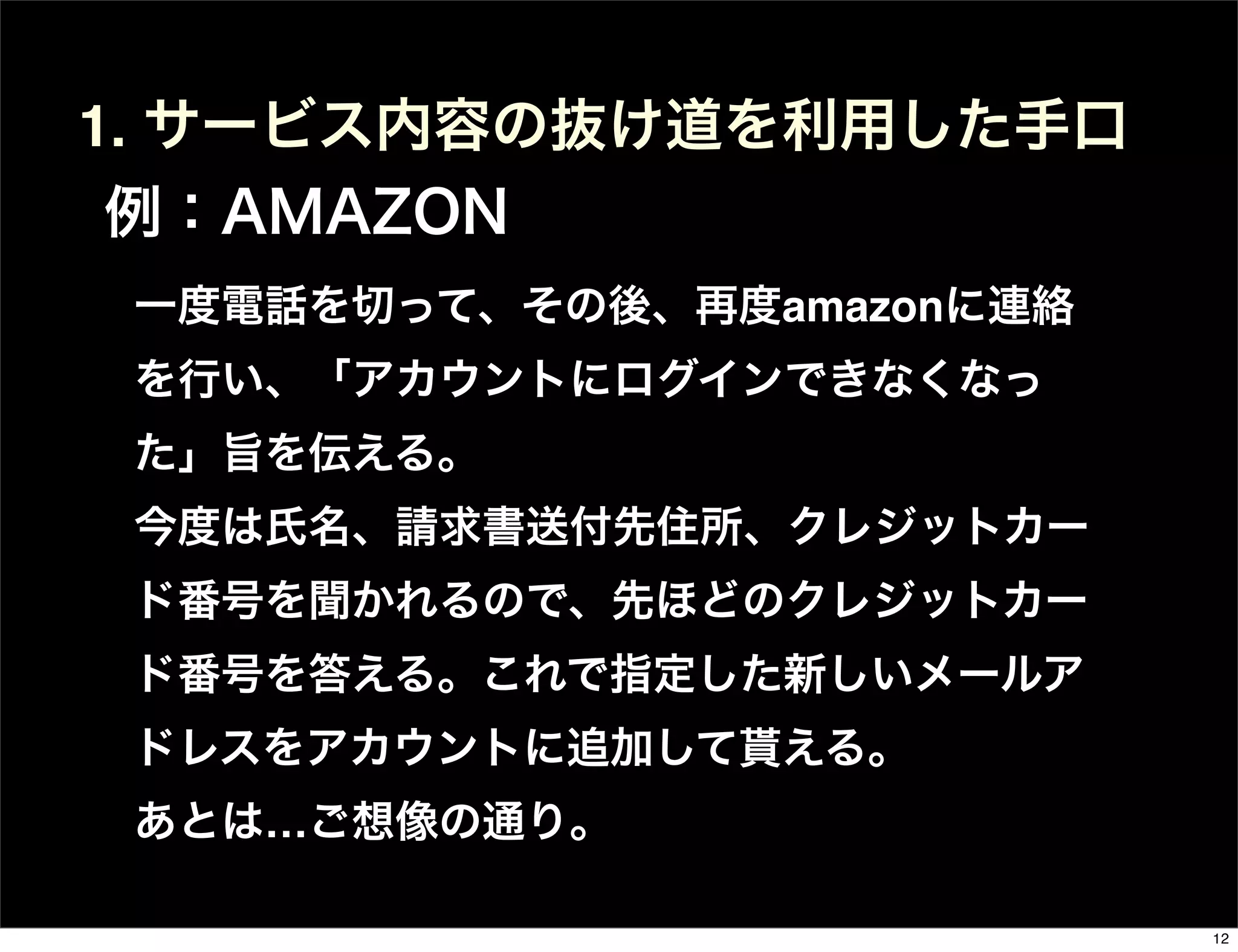 一度電話を切って、その後、再度amazonに連絡
を行い、「アカウントにログインできなくなっ
た」旨を伝える。
今度は氏名、請求書送付先住所、クレジットカー
ド番号を聞かれるので、先ほどのクレジットカー
ド番号を答える。これで指定した新しいメールア
ドレスをアカウントに追加して貰える。
あとは…ご想像の通り。
1. サービス内容の抜け道を利用した手口
例：AMAZON
12
 