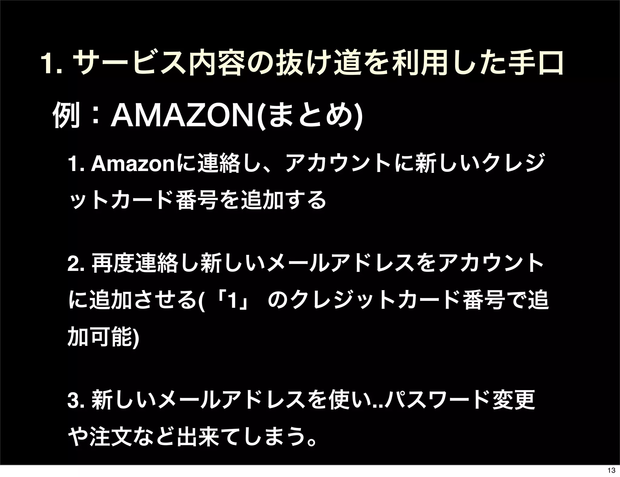 1. Amazonに連絡し、アカウントに新しいクレジ
ットカード番号を追加する
2. 再度連絡し新しいメールアドレスをアカウント
に追加させる(「1」 のクレジットカード番号で追
加可能)
3. 新しいメールアドレスを使い..パスワード変更
や注文など出来てしまう。
1. サービス内容の抜け道を利用した手口
例：AMAZON(まとめ)
13
 