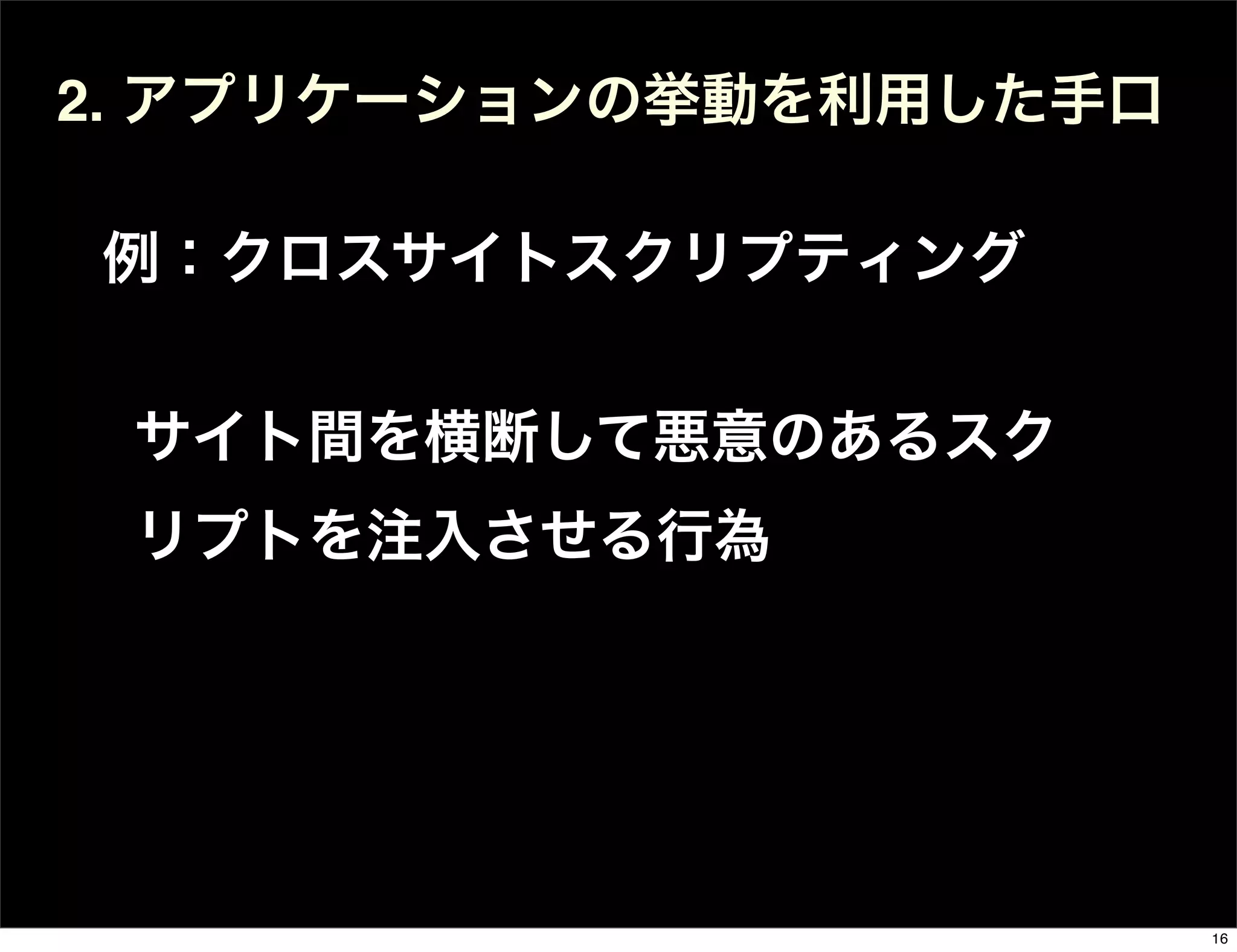 サイト間を横断して悪意のあるスク
リプトを注入させる行為
2. アプリケーションの挙動を利用した手口
例：クロスサイトスクリプティング
16
 