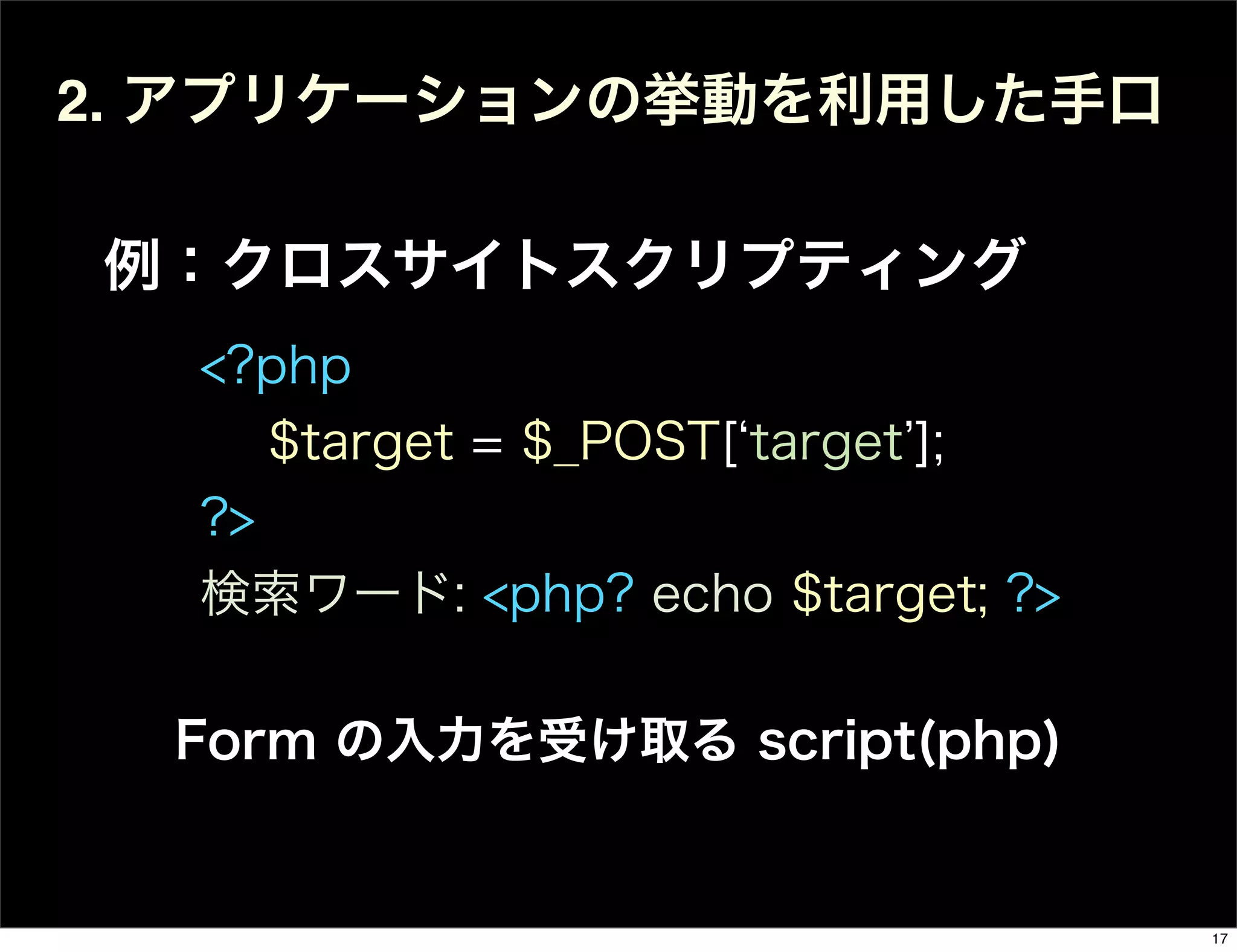 2. アプリケーションの挙動を利用した手口
例：クロスサイトスクリプティング
<?php
$target = $_POST[ target ];
?>
検索ワード: <php? echo $target; ?>
Form の入力を受け取る script(php)
17
 