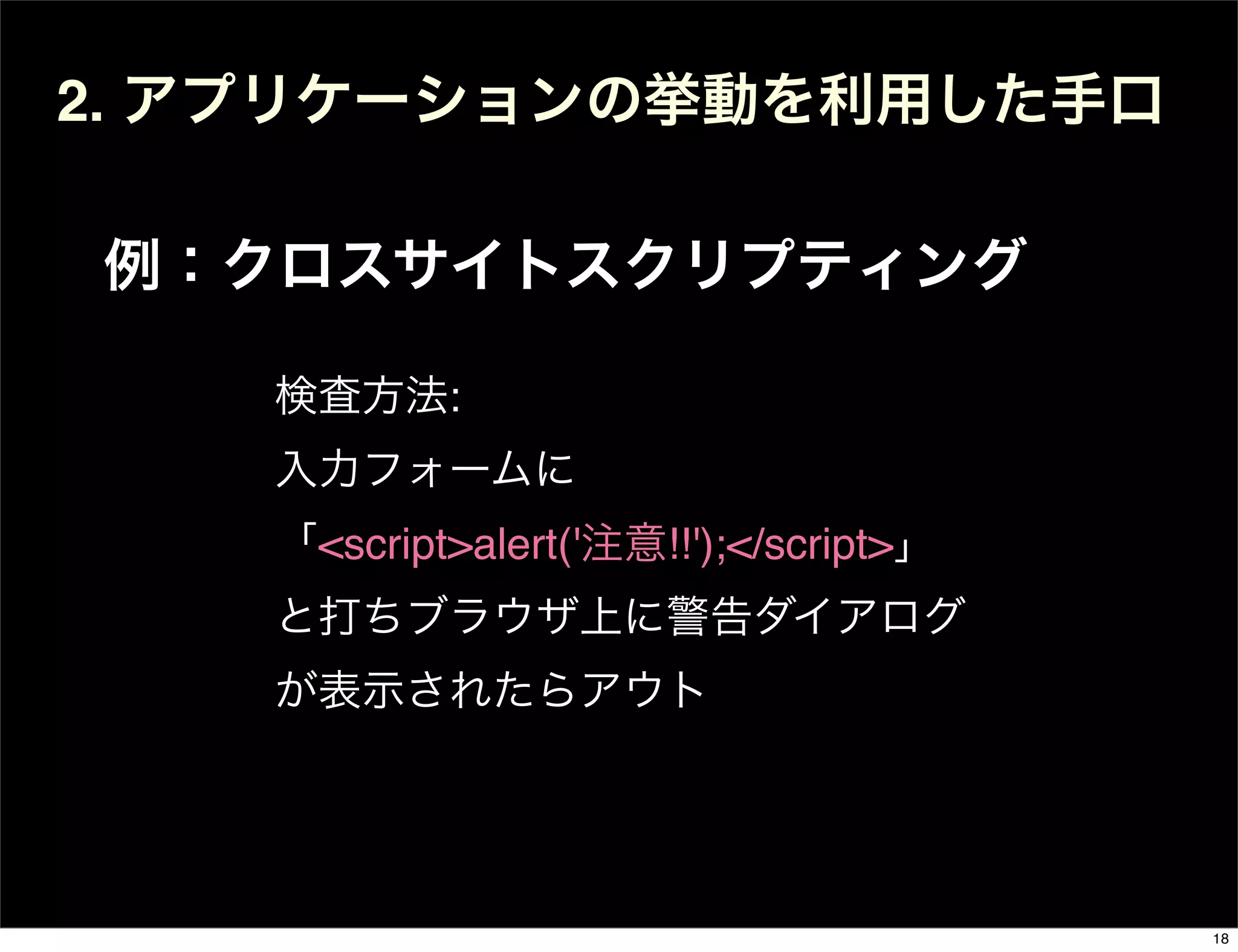 2. アプリケーションの挙動を利用した手口
例：クロスサイトスクリプティング
検査方法:
入力フォームに
「<script>alert('注意!!');</script>」
と打ちブラウザ上に警告ダイアログ
が表示されたらアウト
18
 