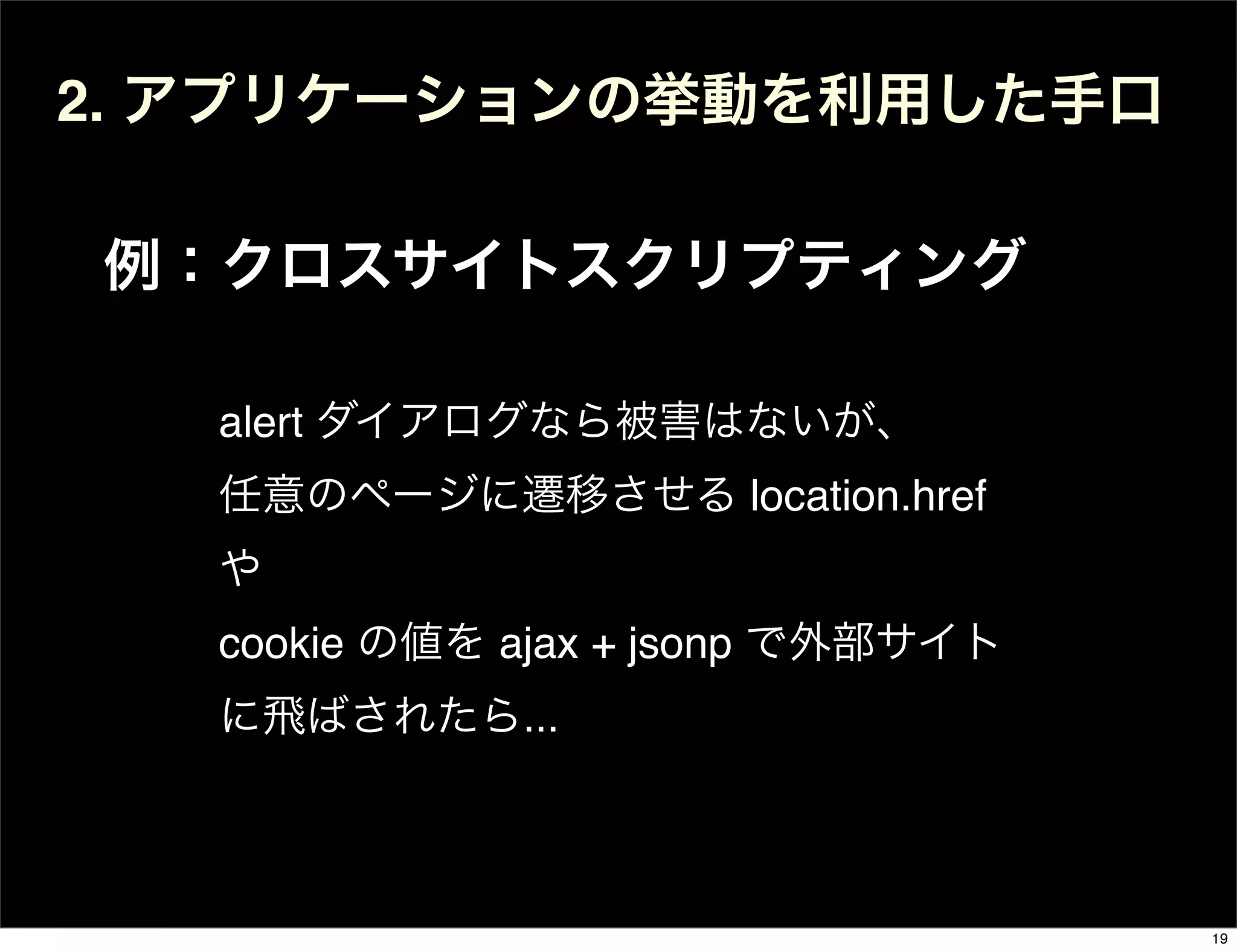 2. アプリケーションの挙動を利用した手口
例：クロスサイトスクリプティング
alert ダイアログなら被害はないが、
任意のページに遷移させる location.href
や
cookie の値を ajax + jsonp で外部サイト
に飛ばされたら...
19
 