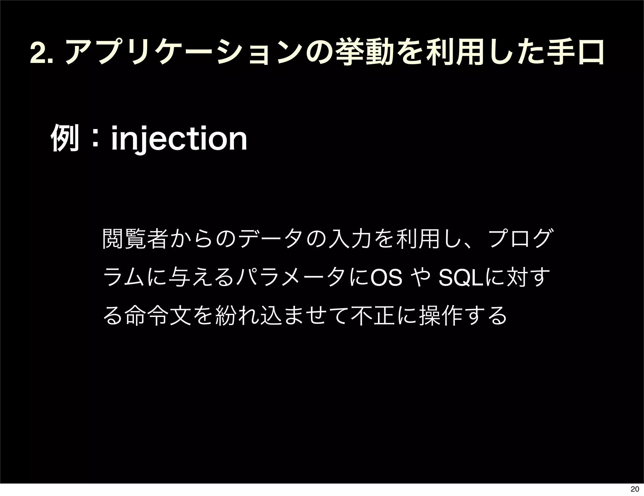 2. アプリケーションの挙動を利用した手口
例：injection
閲覧者からのデータの入力を利用し、プログ
ラムに与えるパラメータにOS や SQLに対す
る命令文を紛れ込ませて不正に操作する
20
 
