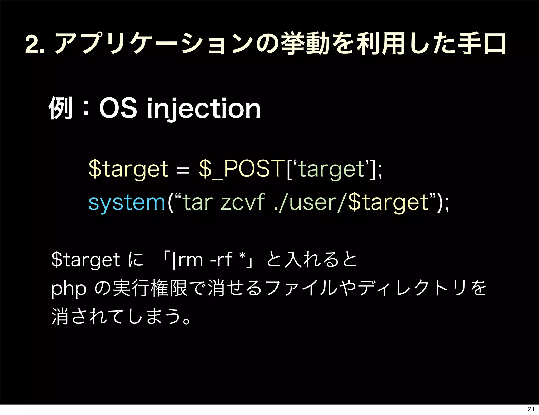 2. アプリケーションの挙動を利用した手口
例：OS injection
$target = $_POST[ target ];
system( tar zcvf ./user/$target );
$target に 「¦rm -rf *」と入れると
php の実行権限で消せるファイルやディレクトリを
消されてしまう。
21
 