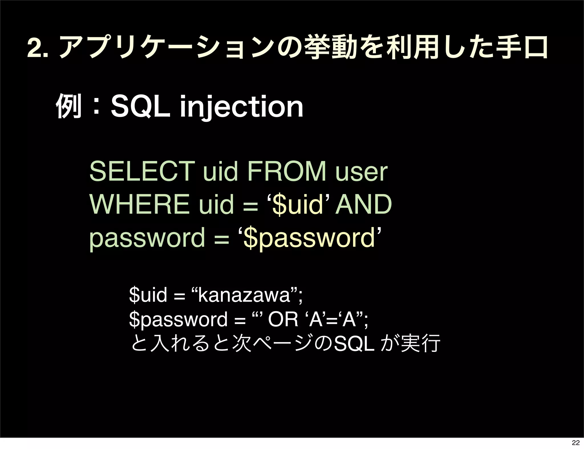 2. アプリケーションの挙動を利用した手口
例：SQL injection
SELECT uid FROM user
WHERE uid = ‘$uid’ AND
password = ‘$password’
$uid = “kanazawa”;
$password = “’ OR ‘A’=‘A”;
と入れると次ページのSQL が実行
22
 