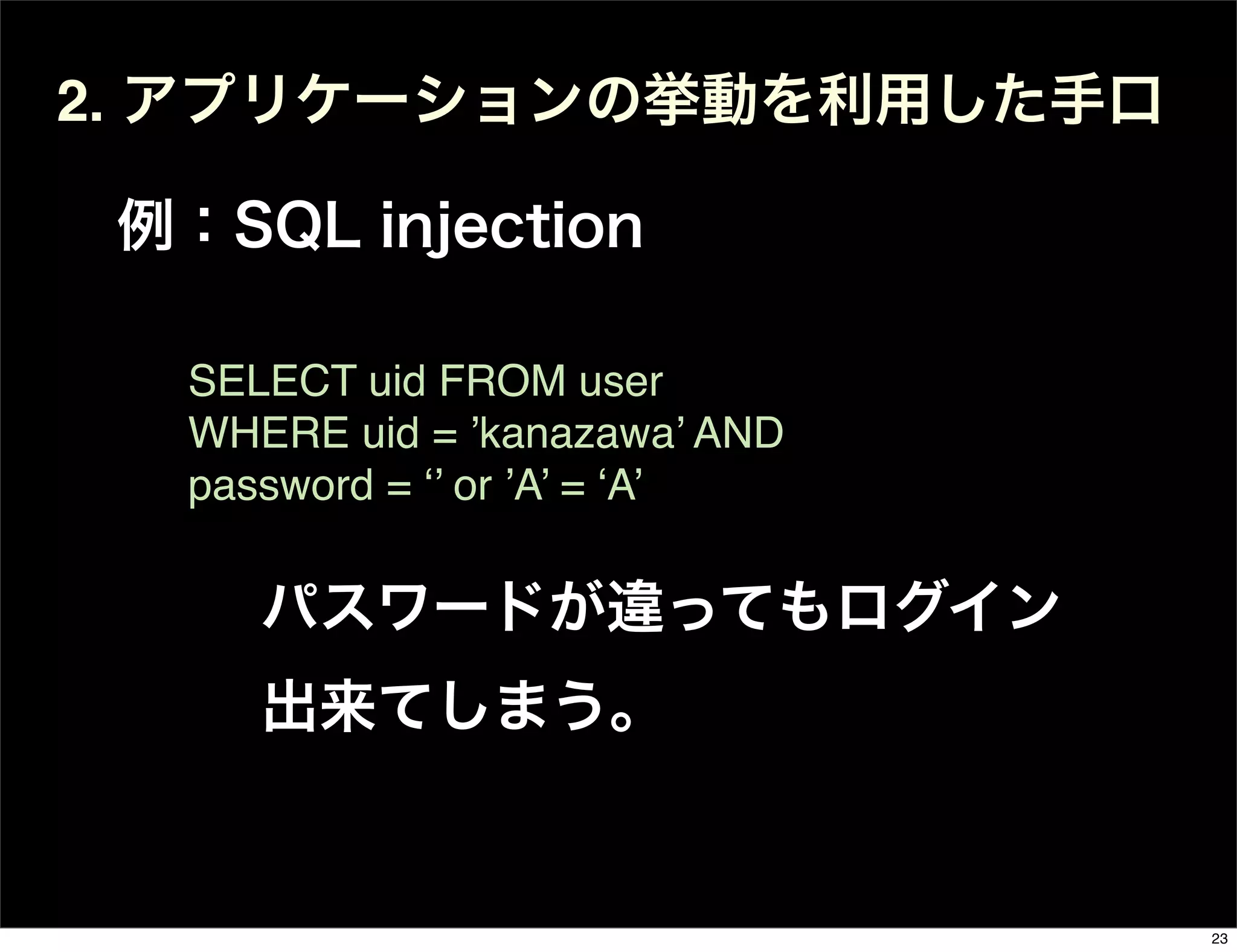 2. アプリケーションの挙動を利用した手口
例：SQL injection
SELECT uid FROM user
WHERE uid = ’kanazawa’ AND
password = ‘’ or ’A’ = ‘A’
パスワードが違ってもログイン
出来てしまう。
23
 
