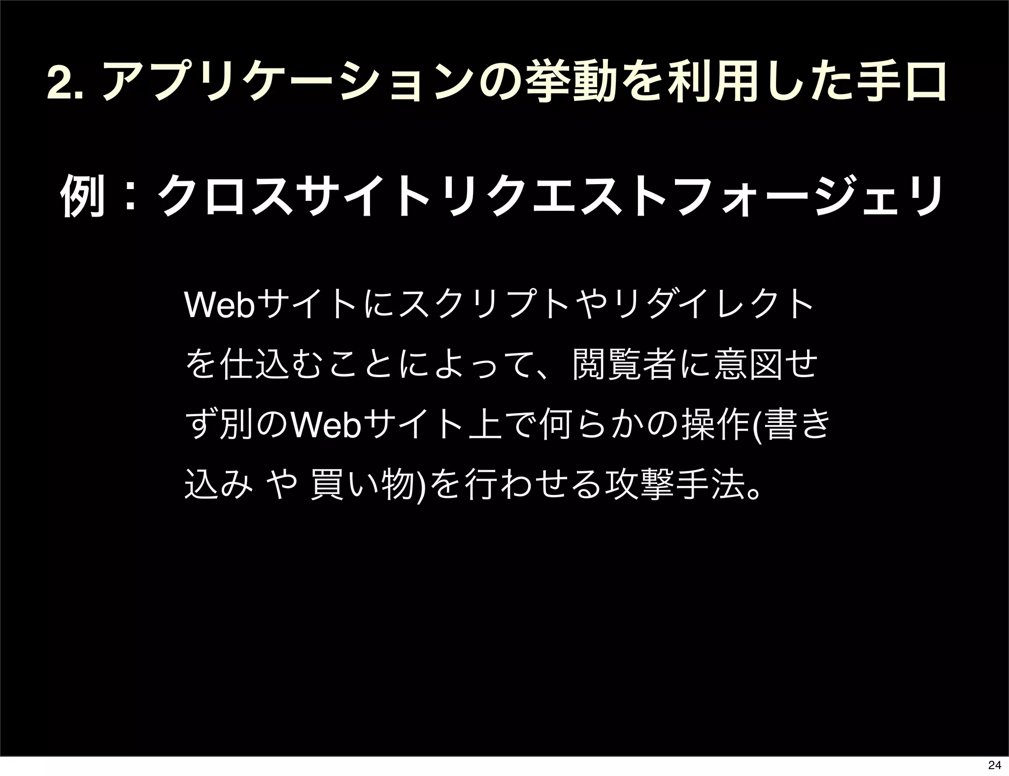 2. アプリケーションの挙動を利用した手口
例：クロスサイトリクエストフォージェリ
Webサイトにスクリプトやリダイレクト
を仕込むことによって、閲覧者に意図せ
ず別のWebサイト上で何らかの操作(書き
込み や 買い物)を行わせる攻撃手法。
24
 