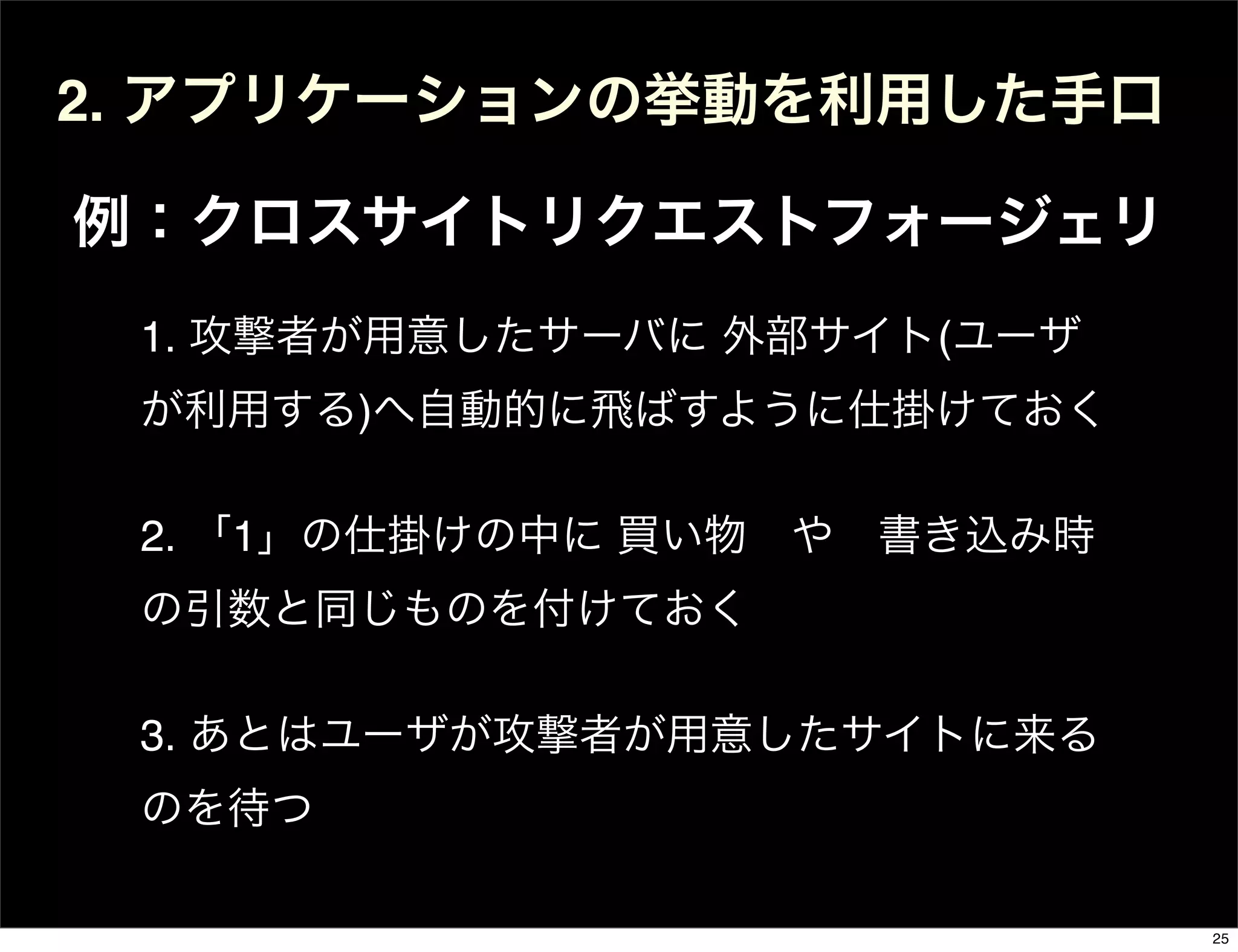 2. アプリケーションの挙動を利用した手口
例：クロスサイトリクエストフォージェリ
1. 攻撃者が用意したサーバに 外部サイト(ユーザ
が利用する)へ自動的に飛ばすように仕掛けておく
2. 「1」の仕掛けの中に 買い物 や 書き込み時
の引数と同じものを付けておく
3. あとはユーザが攻撃者が用意したサイトに来る
のを待つ
25
 