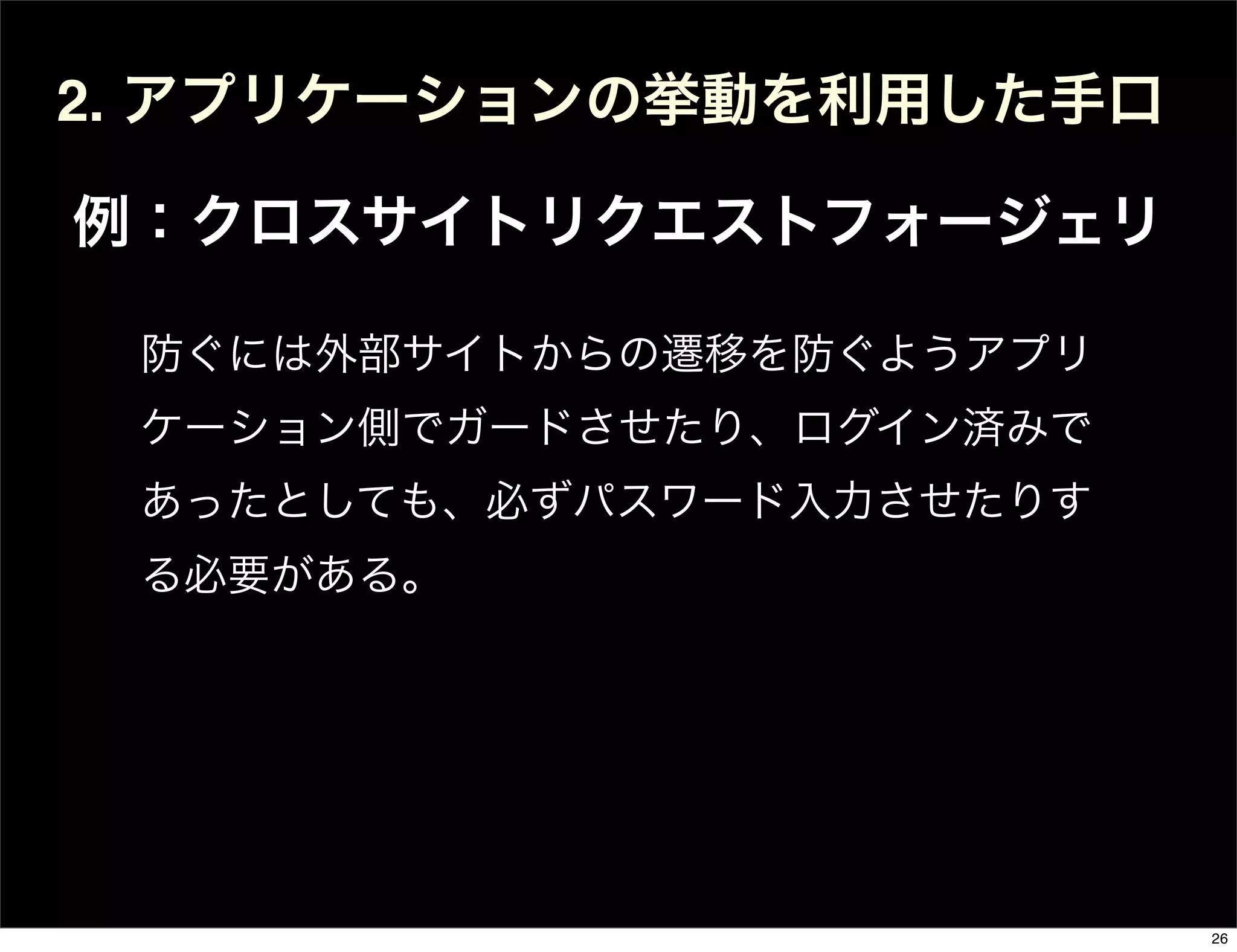 2. アプリケーションの挙動を利用した手口
例：クロスサイトリクエストフォージェリ
防ぐには外部サイトからの遷移を防ぐようアプリ
ケーション側でガードさせたり、ログイン済みで
あったとしても、必ずパスワード入力させたりす
る必要がある。
26
 