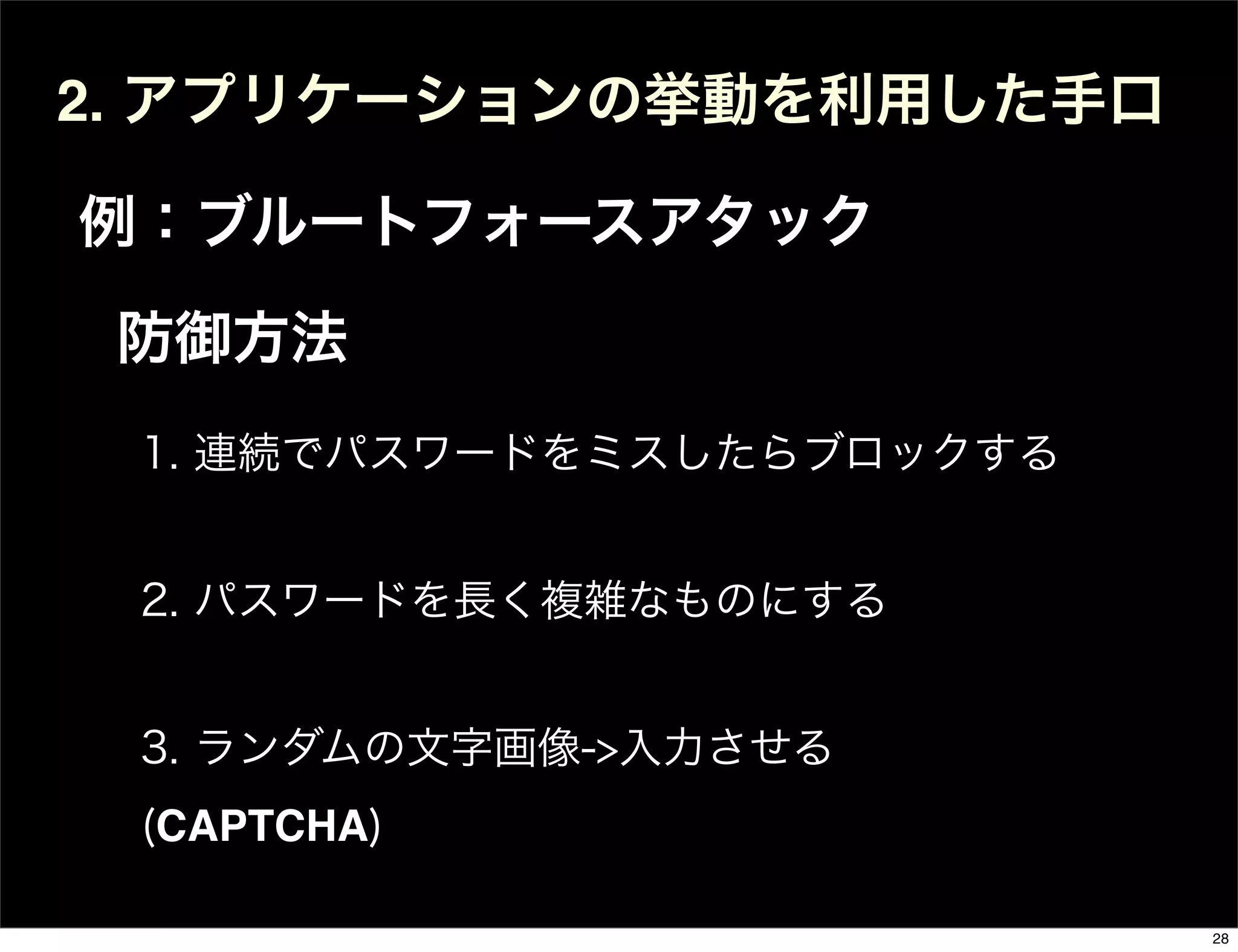 2. アプリケーションの挙動を利用した手口
例：ブルートフォースアタック
1. 連続でパスワードをミスしたらブロックする
2. パスワードを長く複雑なものにする
3. ランダムの文字画像->入力させる
(CAPTCHA)
防御方法
28
 
