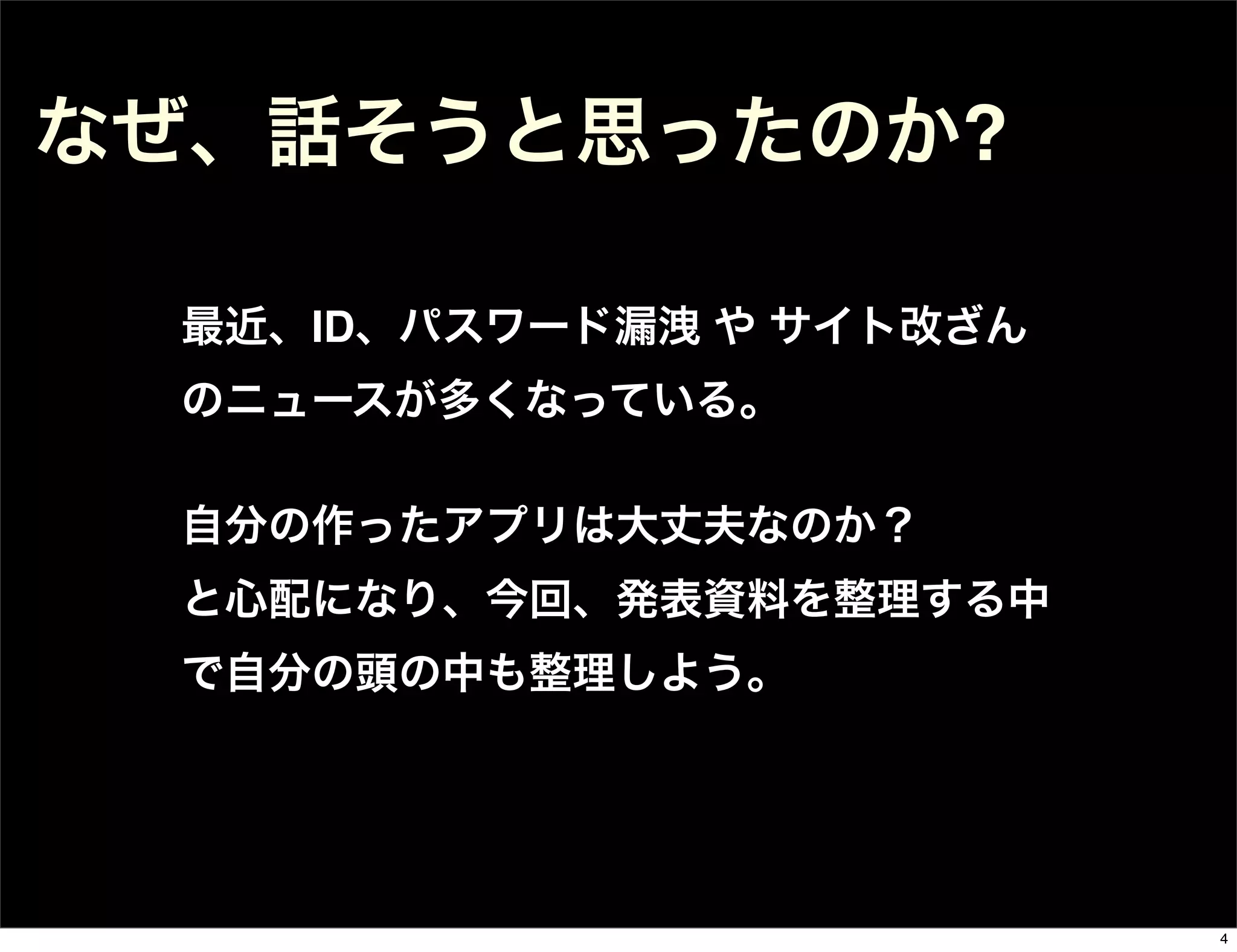 最近、ID、パスワード漏洩 や サイト改ざん
のニュースが多くなっている。
自分の作ったアプリは大丈夫なのか？
と心配になり、今回、発表資料を整理する中
で自分の頭の中も整理しよう。
なぜ、話そうと思ったのか?
4
 