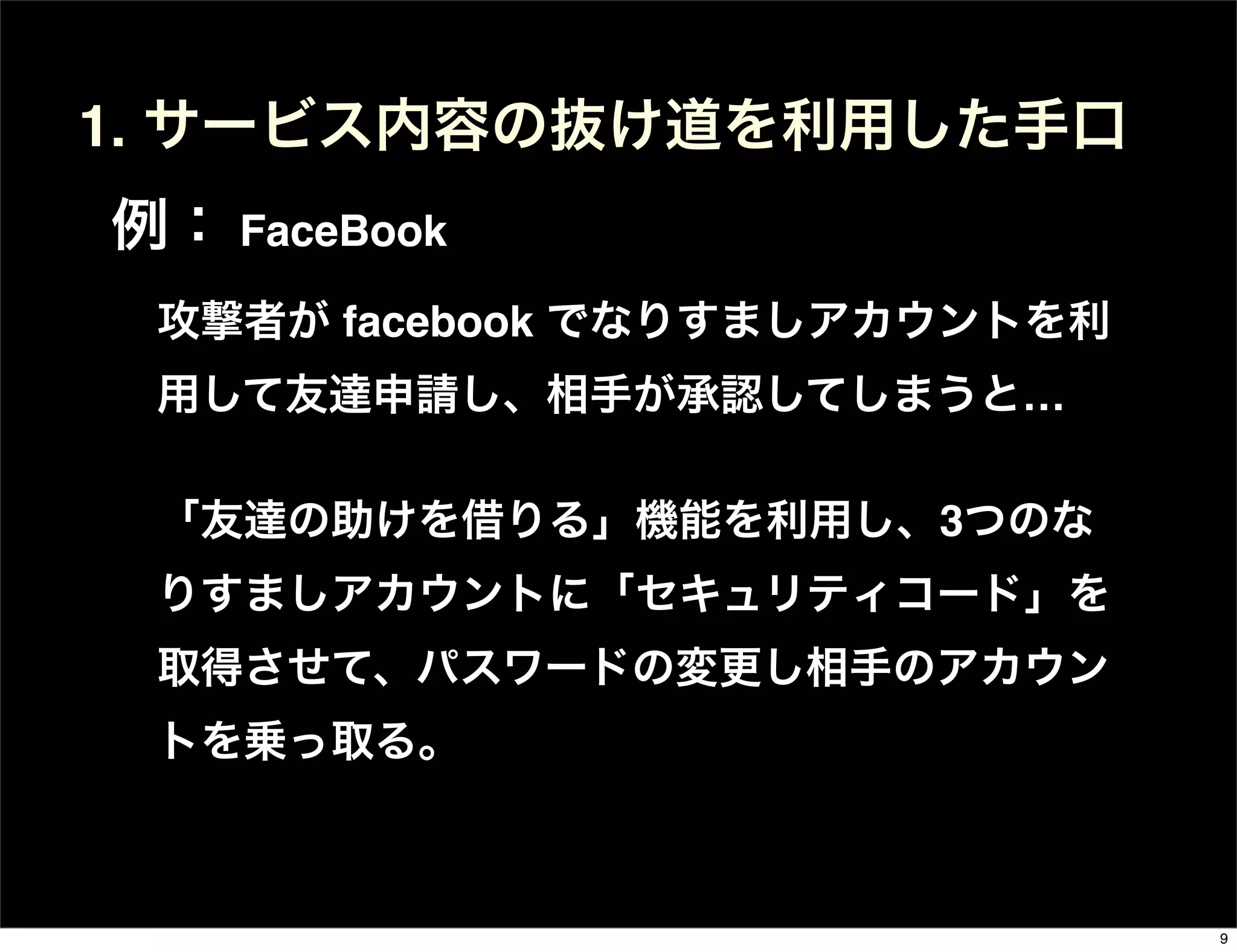 攻撃者が facebook でなりすましアカウントを利
用して友達申請し、相手が承認してしまうと…
「友達の助けを借りる」機能を利用し、3つのな
りすましアカウントに「セキュリティコード」を
取得させて、パスワードの変更し相手のアカウン
トを乗っ取る。
1. サービス内容の抜け道を利用した手口
例： FaceBook
9
 