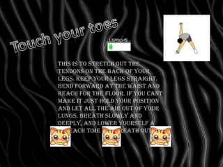 This is to stretch out the
tendons on the back of your
legs. Keep your legs straight.
bend forward at the waist and
reach for the floor. If you cant
make it just hold your position
and let all the air out of your
lungs. Breath slowly and
deeply, and lower yourself a
bit each time you breath out.
 