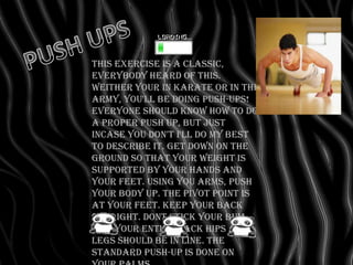 This exercise is a classic,
everybody heard of this.
WeIther your in karate or in the
army, you'll be doing push-ups!
Everyone should know how to do
a proper push up, but just
incase you don't I'll do my best
to describe it. get down on the
ground so that your weight is
supported by your hands and
your feet. Using you arms, push
your body up. The pivot point is
at your feet. Keep your back
straight. Dont stick your bum
out. Your entire back hips and
legs should be in line. The
standard push-up is done on
 