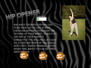 Balance yourself on one leg.
Turn your lifted leg in wide
circular motions (towards the
outside of your body). Turn it at
the hip. If your doing it
correctly you will feel a 'click'
at a certain point of the circle.
Dont fret, this is normal. After
doing this about ten or so times,
switch legs.
 