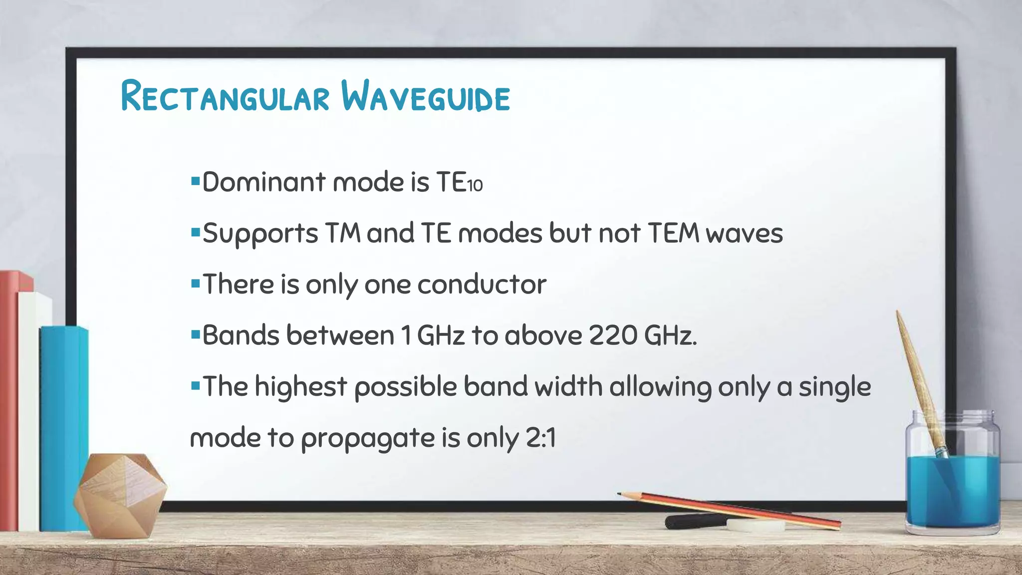 Rectangular Waveguide
Dominant mode is TE10
Supports TM and TE modes but not TEM waves
There is only one conductor
Bands between 1 GHz to above 220 GHz.
The highest possible band width allowing only a single
mode to propagate is only 2:1
 