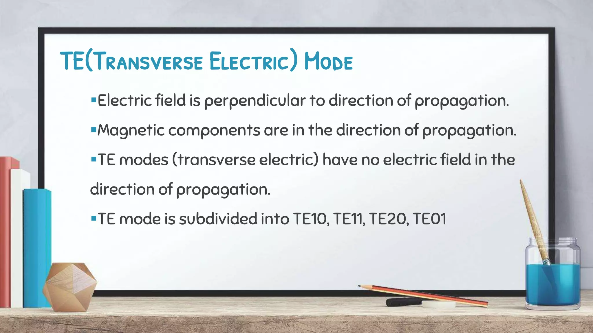 TE(Transverse Electric) Mode
Electric field is perpendicular to direction of propagation.
Magnetic components are in the direction of propagation.
TE modes (transverse electric) have no electric field in the
direction of propagation.
TE mode is subdivided into TE10, TE11, TE20, TE01
 