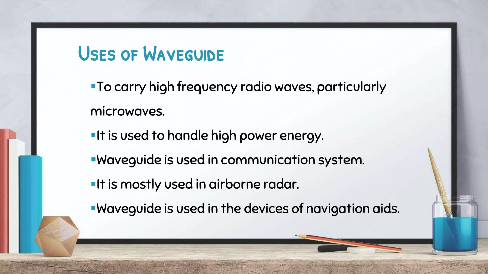 Uses of Waveguide
To carry high frequency radio waves, particularly
microwaves.
It is used to handle high power energy.
Waveguide is used in communication system.
It is mostly used in airborne radar.
Waveguide is used in the devices of navigation aids.
 