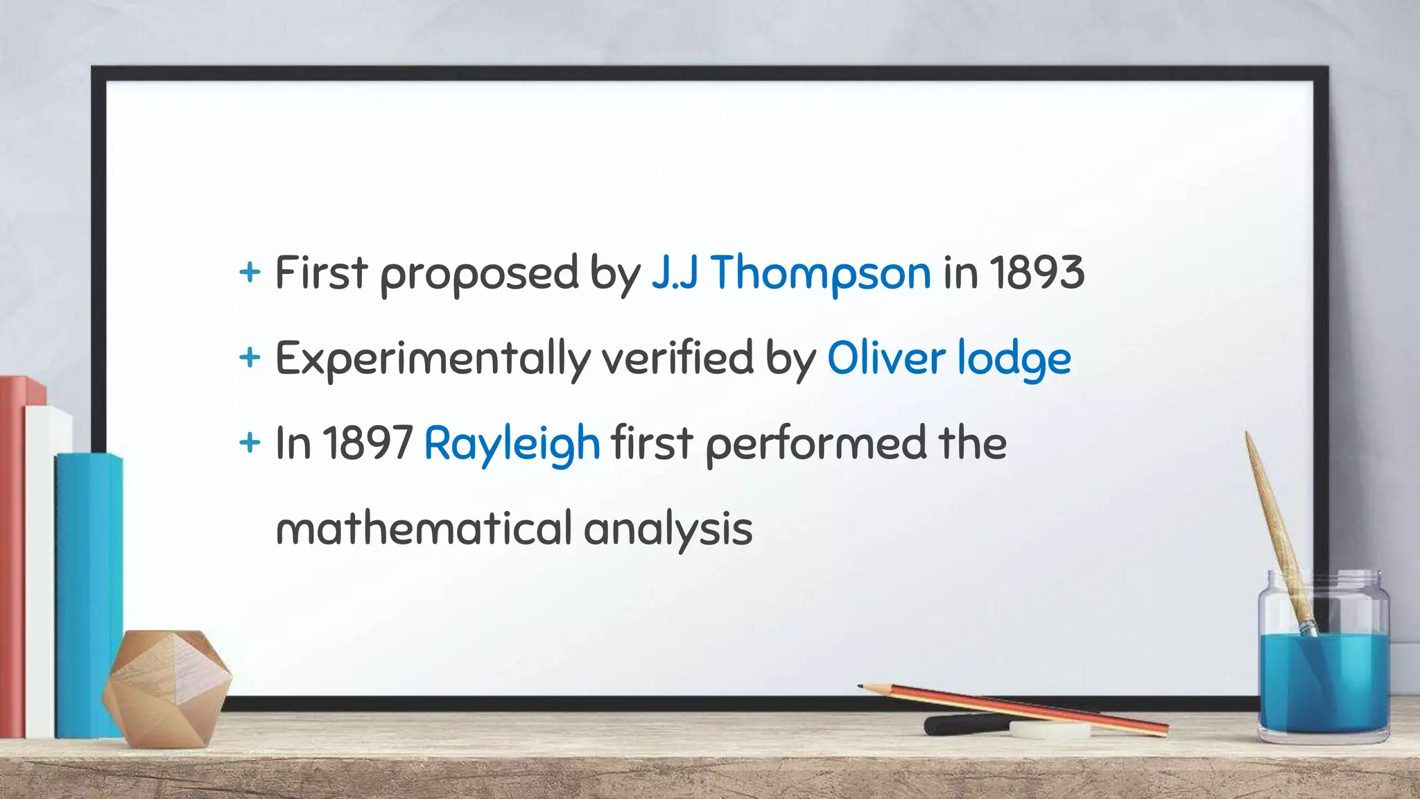 + First proposed by J.J Thompson in 1893
+ Experimentally verified by Oliver lodge
+ In 1897 Rayleigh first performed the
mathematical analysis
 