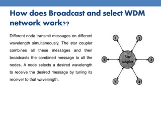 How does Broadcast and select WDM
network work??
Different node transmit messages on different
wavelength simultaneously. The star coupler
combines all these messages and then
broadcasts the combined message to all the
nodes. A node selects a desired wavelength
to receive the desired message by tuning its
receiver to that wavelength.
 