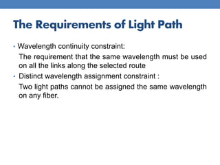 The Requirements of Light Path
• Wavelength continuity constraint:
The requirement that the same wavelength must be used
on all the links along the selected route
• Distinct wavelength assignment constraint :
Two light paths cannot be assigned the same wavelength
on any fiber.
 