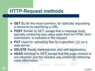 1/3/2023
27
HTTP-Request methods
 GET By far the most common, for statically requesting
a resource by specifying a URL.
 POST Similar to GET, except that a message body,
typically containing key-value pairs from an HTML form
submission, is included in the request.
 PUT Used for uploading files to a specified URI on a
web-server.
 DELETE Rarely implemented, and self-explanatory.
 HEAD Identical to GET, except that the page content is
not returned; just the headers are. Useful for retrieving
meta-information.
 