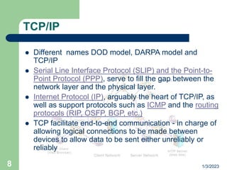 1/3/2023
8
TCP/IP
 Different names DOD model, DARPA model and
TCP/IP
 Serial Line Interface Protocol (SLIP) and the Point-to-
Point Protocol (PPP), serve to fill the gap between the
network layer and the physical layer.
 Internet Protocol (IP), arguably the heart of TCP/IP, as
well as support protocols such as ICMP and the routing
protocols (RIP, OSFP, BGP, etc.)
 TCP facilitate end-to-end communication - in charge of
allowing logical connections to be made between
devices to allow data to be sent either unreliably or
reliably
 