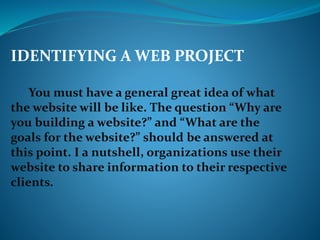 IDENTIFYING A WEB PROJECT
You must have a general great idea of what
the website will be like. The question “Why are
you building a website?” and “What are the
goals for the website?” should be answered at
this point. I a nutshell, organizations use their
website to share information to their respective
clients.
 
