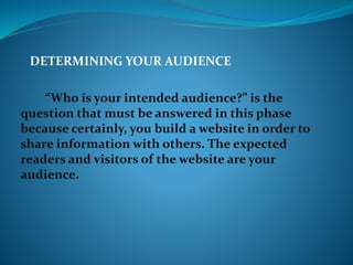 DETERMINING YOUR AUDIENCE
“Who is your intended audience?” is the
question that must be answered in this phase
because certainly, you build a website in order to
share information with others. The expected
readers and visitors of the website are your
audience.
 
