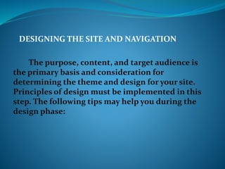 DESIGNING THE SITE AND NAVIGATION
The purpose, content, and target audience is
the primary basis and consideration for
determining the theme and design for your site.
Principles of design must be implemented in this
step. The following tips may help you during the
design phase:
 
