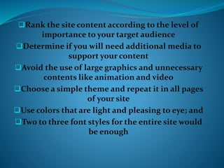 Rank the site content according to the level of
importance to your target audience
Determine if you will need additional media to
support your content
Avoid the use of large graphics and unnecessary
contents like animation and video
Choose a simple theme and repeat it in all pages
of your site
Use colors that are light and pleasing to eye; and
Two to three font styles for the entire site would
be enough
 