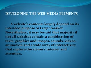 DEVELOPING THE WEB-MEDIA ELEMENTS
A website’s contents largely depend on its
intended purpose or target market.
Nevertheless, it may be said that majority if
not all websites contain a combination of
texts, graphics and images, sounds, videos,
animation and a wide array of interactivity
that capture the viewer’s interest and
attention.
 
