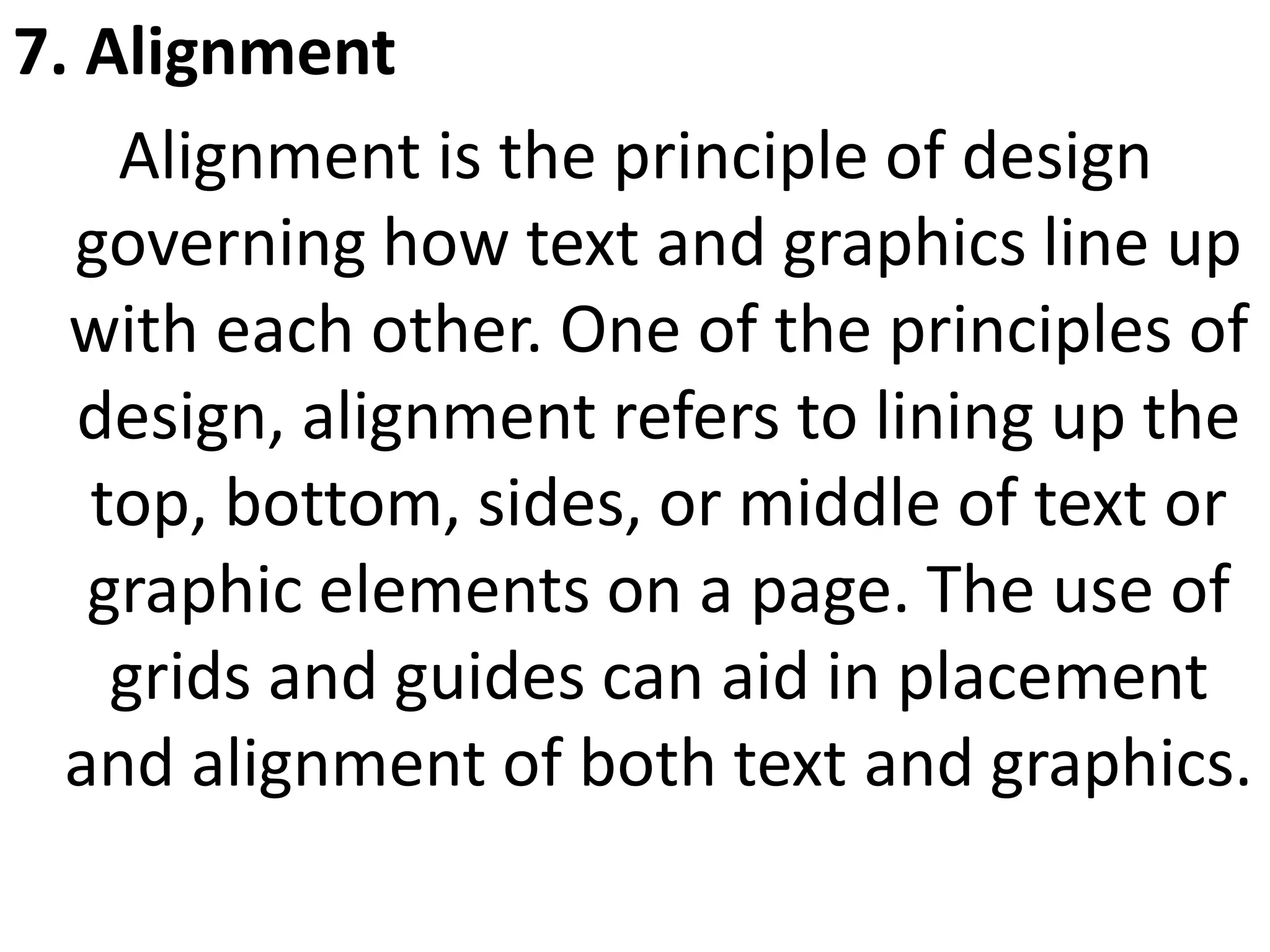 7. Alignment
Alignment is the principle of design
governing how text and graphics line up
with each other. One of the principles of
design, alignment refers to lining up the
top, bottom, sides, or middle of text or
graphic elements on a page. The use of
grids and guides can aid in placement
and alignment of both text and graphics.
 