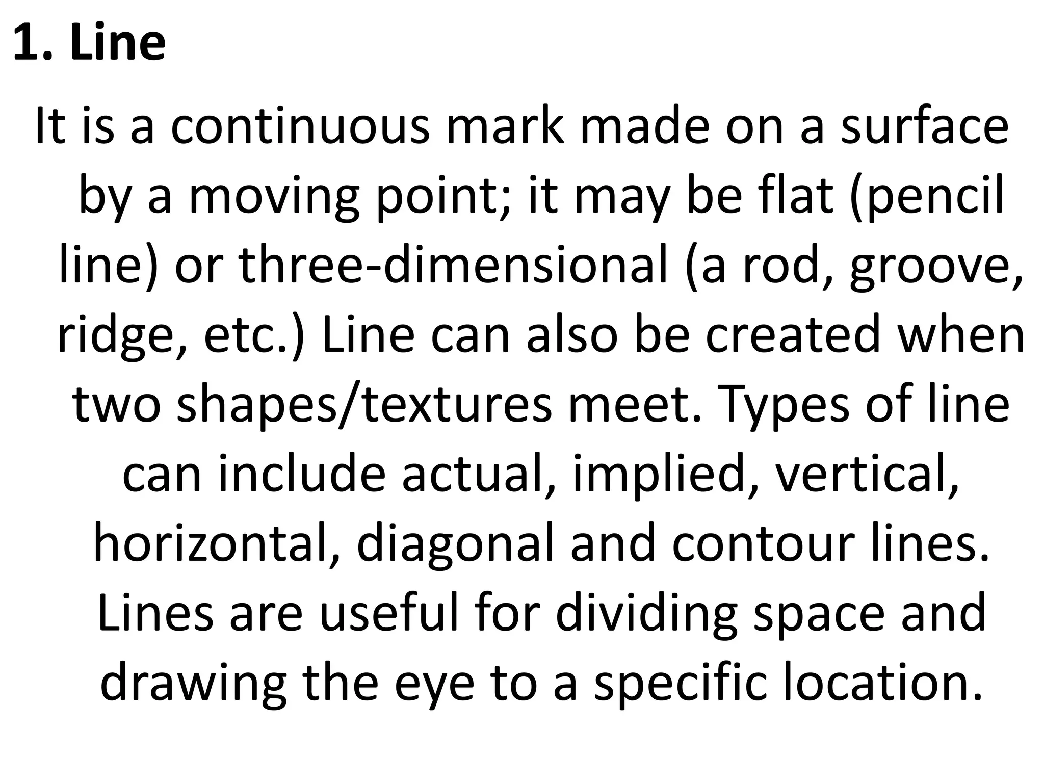 1. Line
It is a continuous mark made on a surface
by a moving point; it may be flat (pencil
line) or three-dimensional (a rod, groove,
ridge, etc.) Line can also be created when
two shapes/textures meet. Types of line
can include actual, implied, vertical,
horizontal, diagonal and contour lines.
Lines are useful for dividing space and
drawing the eye to a specific location.
 