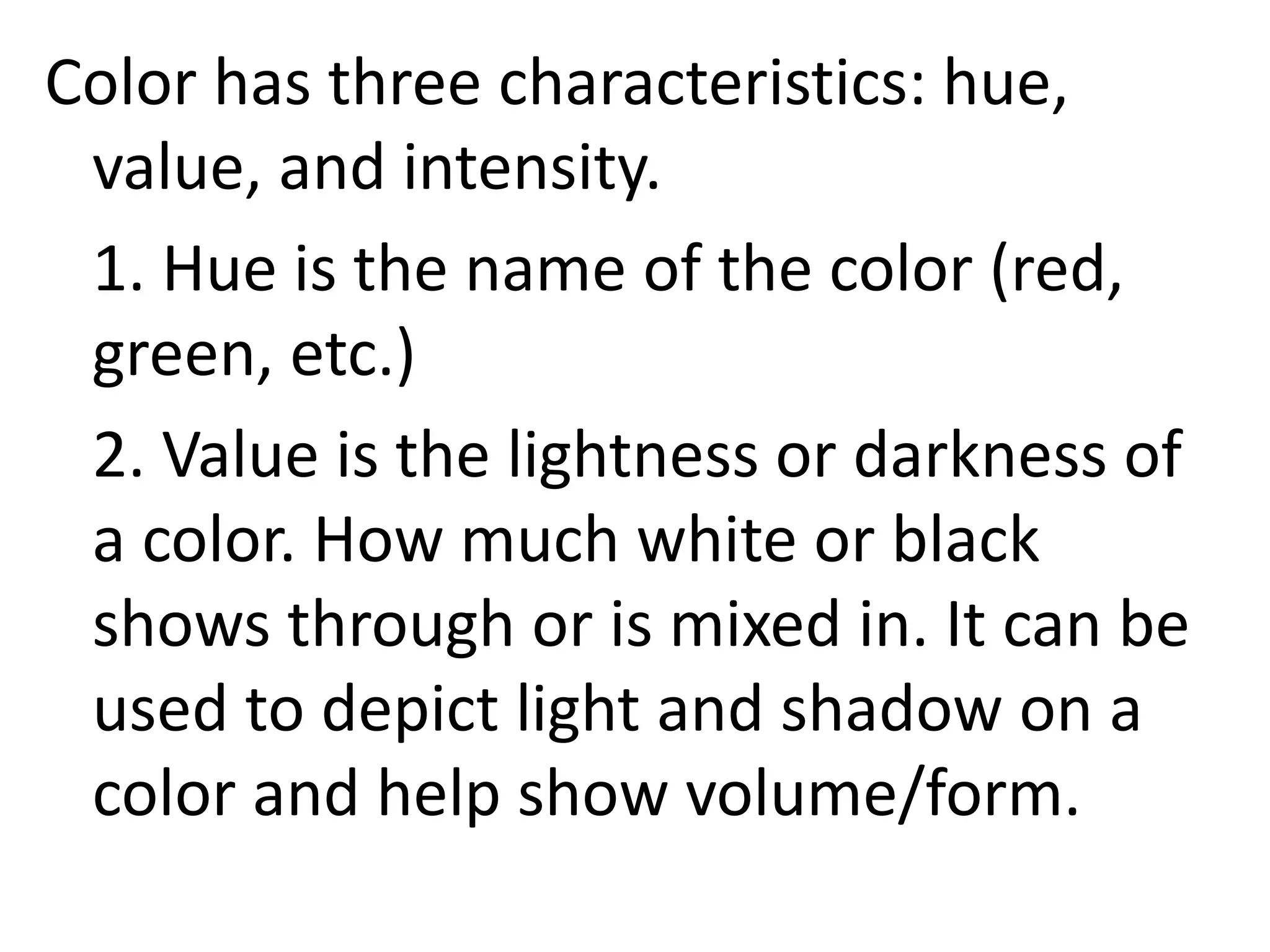 Color has three characteristics: hue,
value, and intensity.
1. Hue is the name of the color (red,
green, etc.)
2. Value is the lightness or darkness of
a color. How much white or black
shows through or is mixed in. It can be
used to depict light and shadow on a
color and help show volume/form.
 