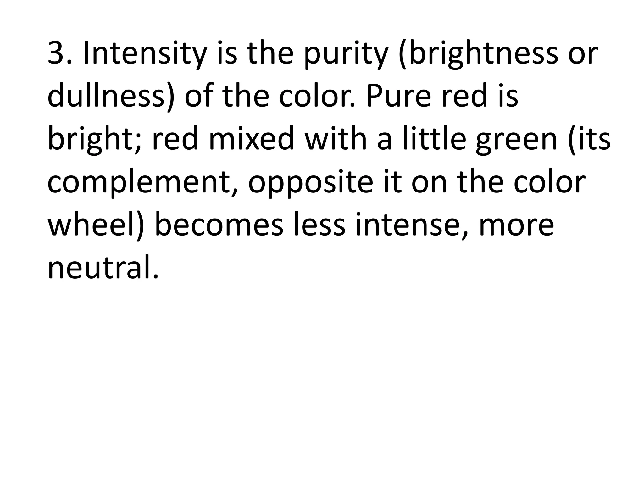3. Intensity is the purity (brightness or
dullness) of the color. Pure red is
bright; red mixed with a little green (its
complement, opposite it on the color
wheel) becomes less intense, more
neutral.
 