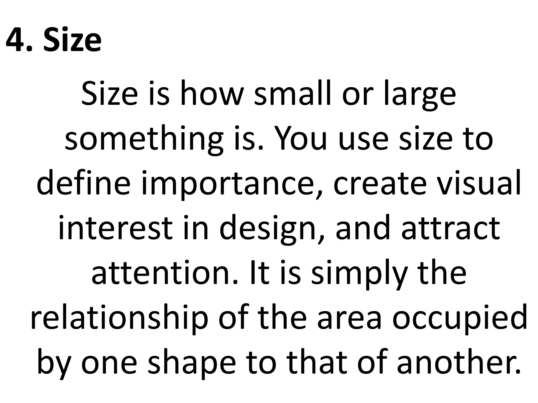 4. Size
Size is how small or large
something is. You use size to
define importance, create visual
interest in design, and attract
attention. It is simply the
relationship of the area occupied
by one shape to that of another.
 