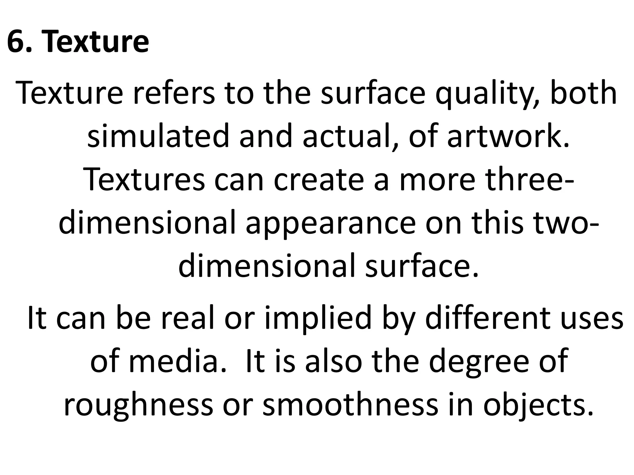 6. Texture
Texture refers to the surface quality, both
simulated and actual, of artwork.
Textures can create a more three-
dimensional appearance on this two-
dimensional surface.
It can be real or implied by different uses
of media. It is also the degree of
roughness or smoothness in objects.
 