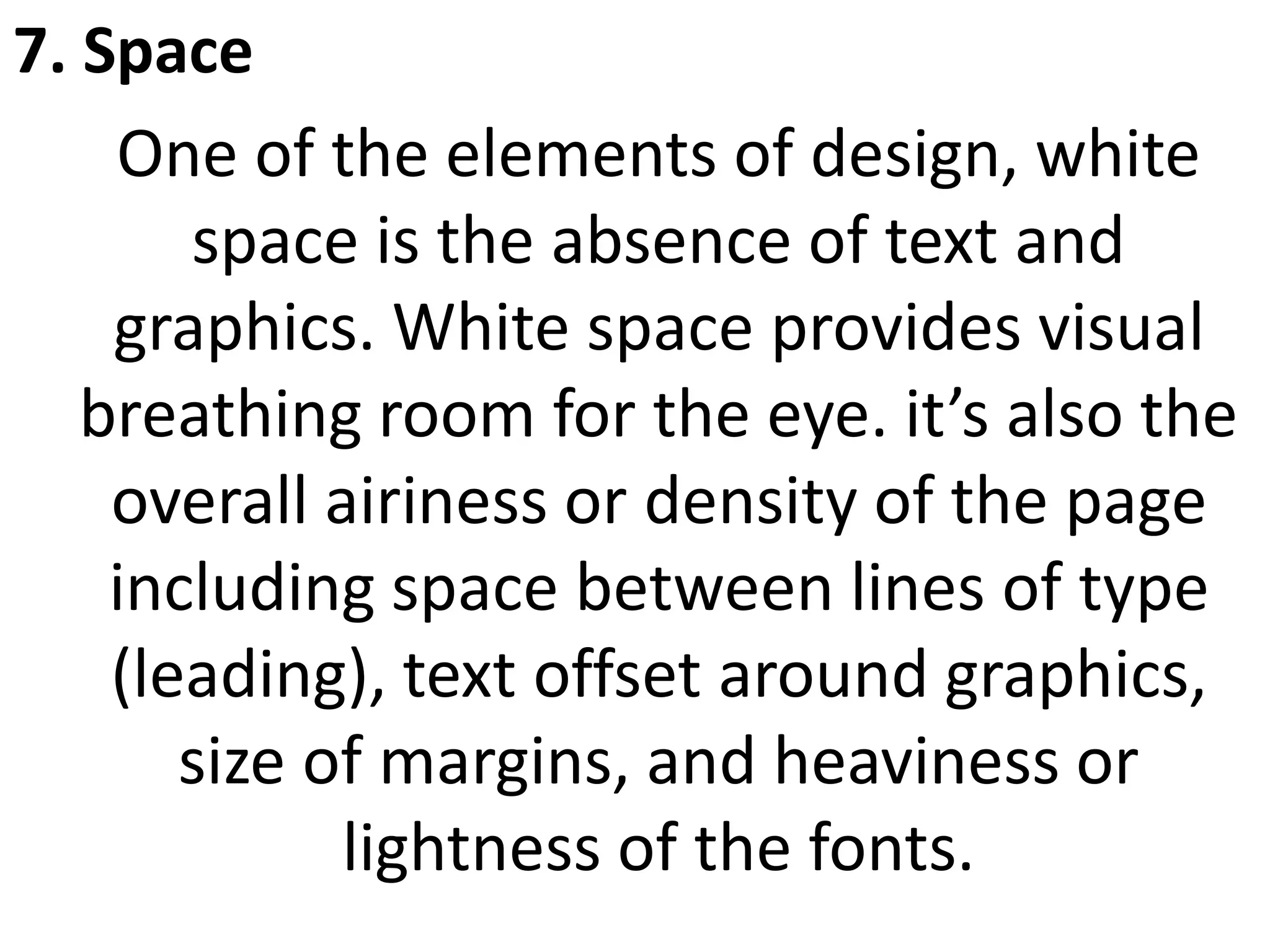7. Space
One of the elements of design, white
space is the absence of text and
graphics. White space provides visual
breathing room for the eye. it’s also the
overall airiness or density of the page
including space between lines of type
(leading), text offset around graphics,
size of margins, and heaviness or
lightness of the fonts.
 
