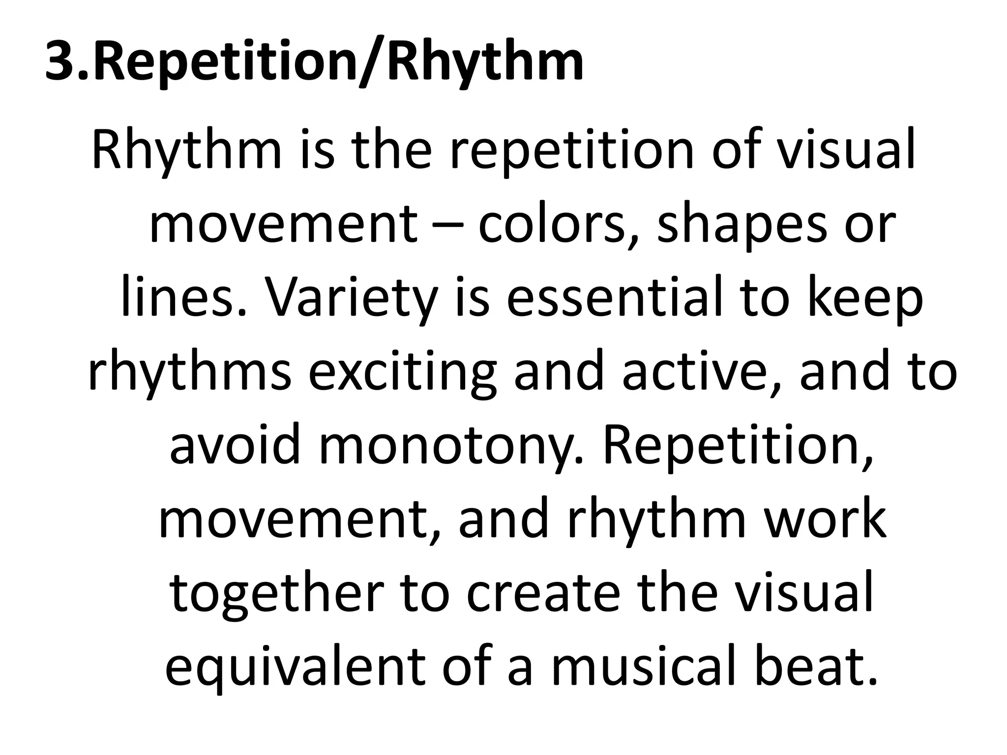 3.Repetition/Rhythm
Rhythm is the repetition of visual
movement – colors, shapes or
lines. Variety is essential to keep
rhythms exciting and active, and to
avoid monotony. Repetition,
movement, and rhythm work
together to create the visual
equivalent of a musical beat.
 