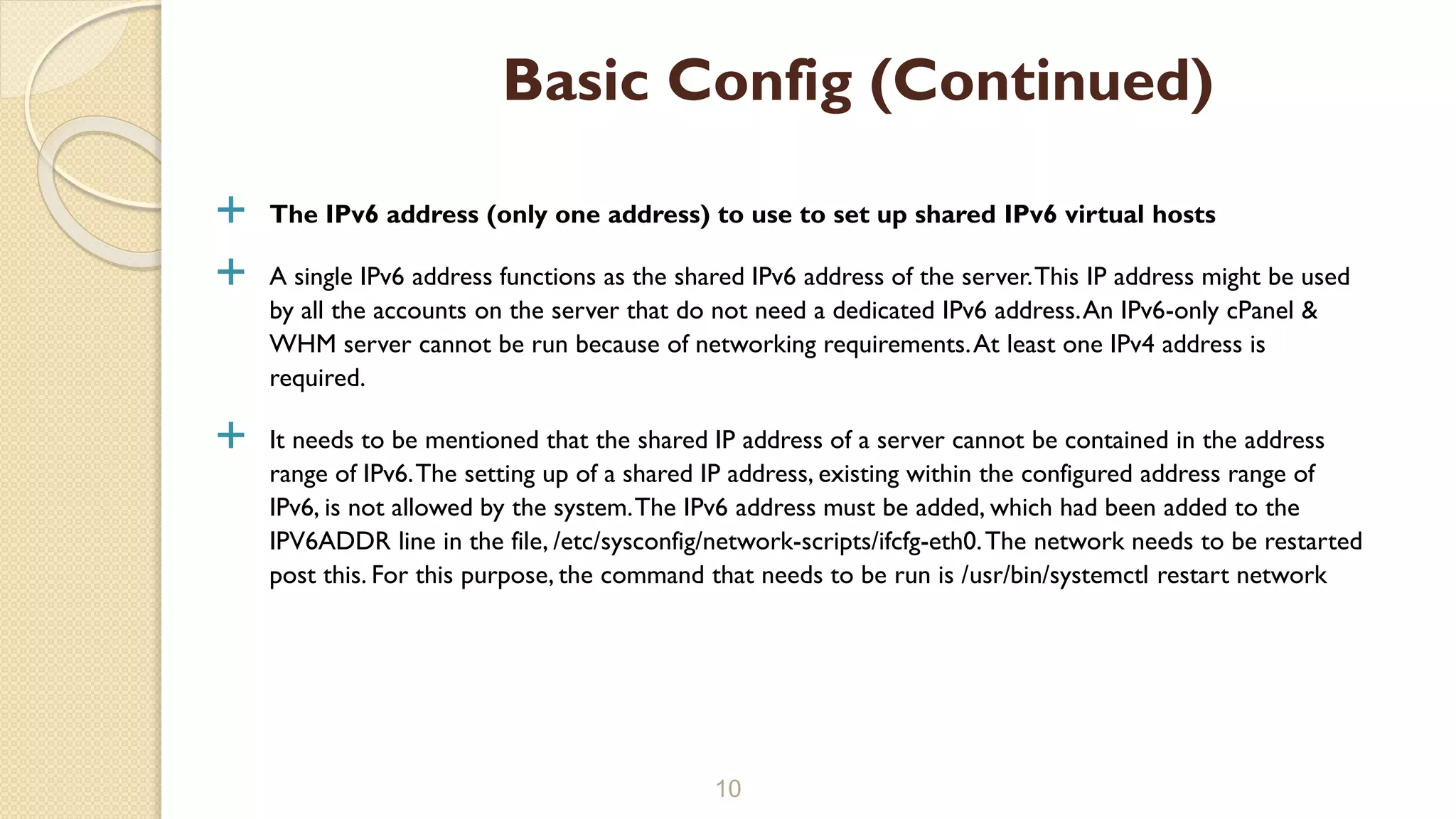  The IPv6 address (only one address) to use to set up shared IPv6 virtual hosts
 A single IPv6 address functions as the shared IPv6 address of the server.This IP address might be used
by all the accounts on the server that do not need a dedicated IPv6 address.An IPv6-only cPanel &
WHM server cannot be run because of networking requirements.At least one IPv4 address is
required.
 It needs to be mentioned that the shared IP address of a server cannot be contained in the address
range of IPv6.The setting up of a shared IP address, existing within the configured address range of
IPv6, is not allowed by the system.The IPv6 address must be added, which had been added to the
IPV6ADDR line in the file, /etc/sysconfig/network-scripts/ifcfg-eth0.The network needs to be restarted
post this. For this purpose, the command that needs to be run is /usr/bin/systemctl restart network
10
Basic Config (Continued)
 