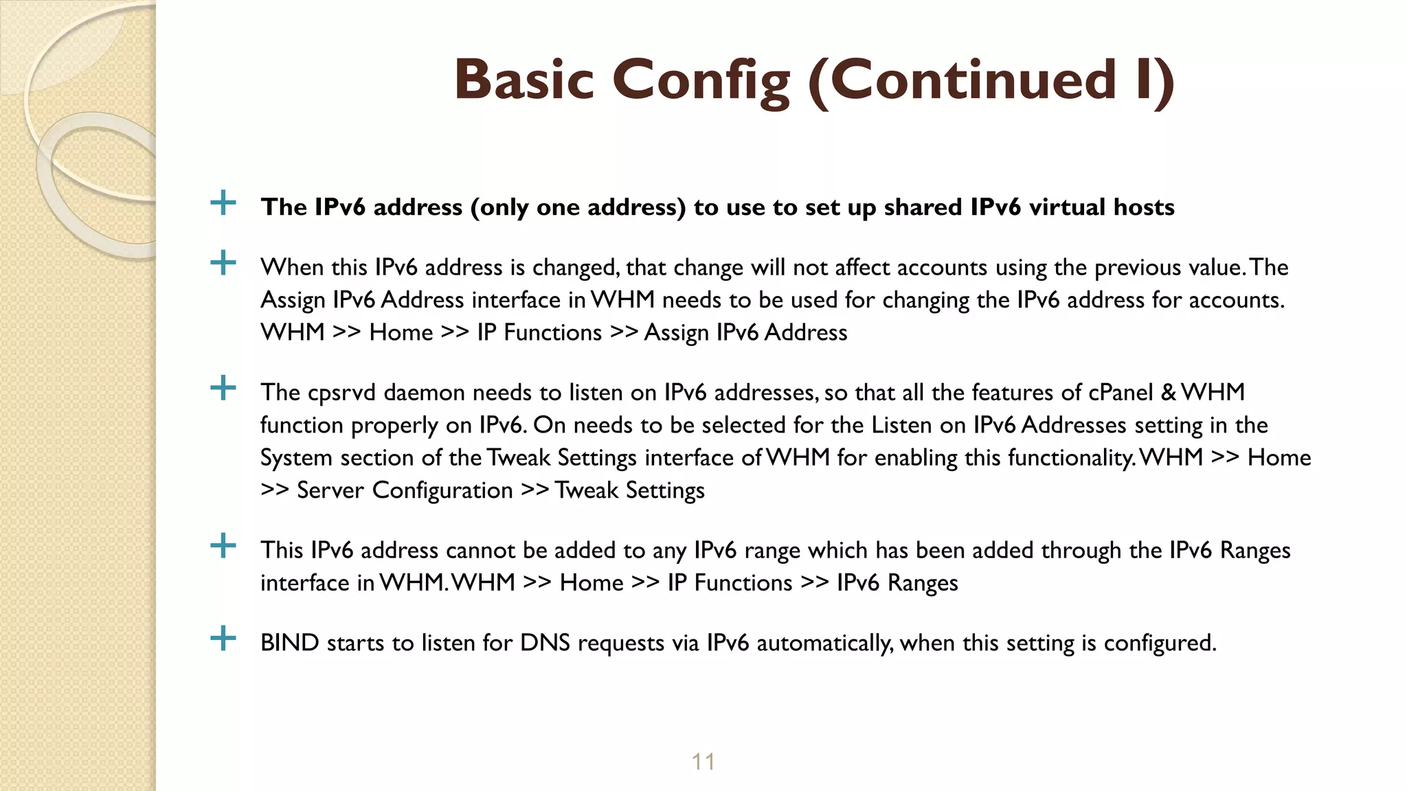  The IPv6 address (only one address) to use to set up shared IPv6 virtual hosts
 When this IPv6 address is changed, that change will not affect accounts using the previous value.The
Assign IPv6 Address interface in WHM needs to be used for changing the IPv6 address for accounts.
WHM >> Home >> IP Functions >> Assign IPv6 Address
 The cpsrvd daemon needs to listen on IPv6 addresses, so that all the features of cPanel & WHM
function properly on IPv6. On needs to be selected for the Listen on IPv6 Addresses setting in the
System section of the Tweak Settings interface of WHM for enabling this functionality.WHM >> Home
>> Server Configuration >> Tweak Settings
 This IPv6 address cannot be added to any IPv6 range which has been added through the IPv6 Ranges
interface in WHM.WHM >> Home >> IP Functions >> IPv6 Ranges
 BIND starts to listen for DNS requests via IPv6 automatically, when this setting is configured.
11
Basic Config (Continued I)
 